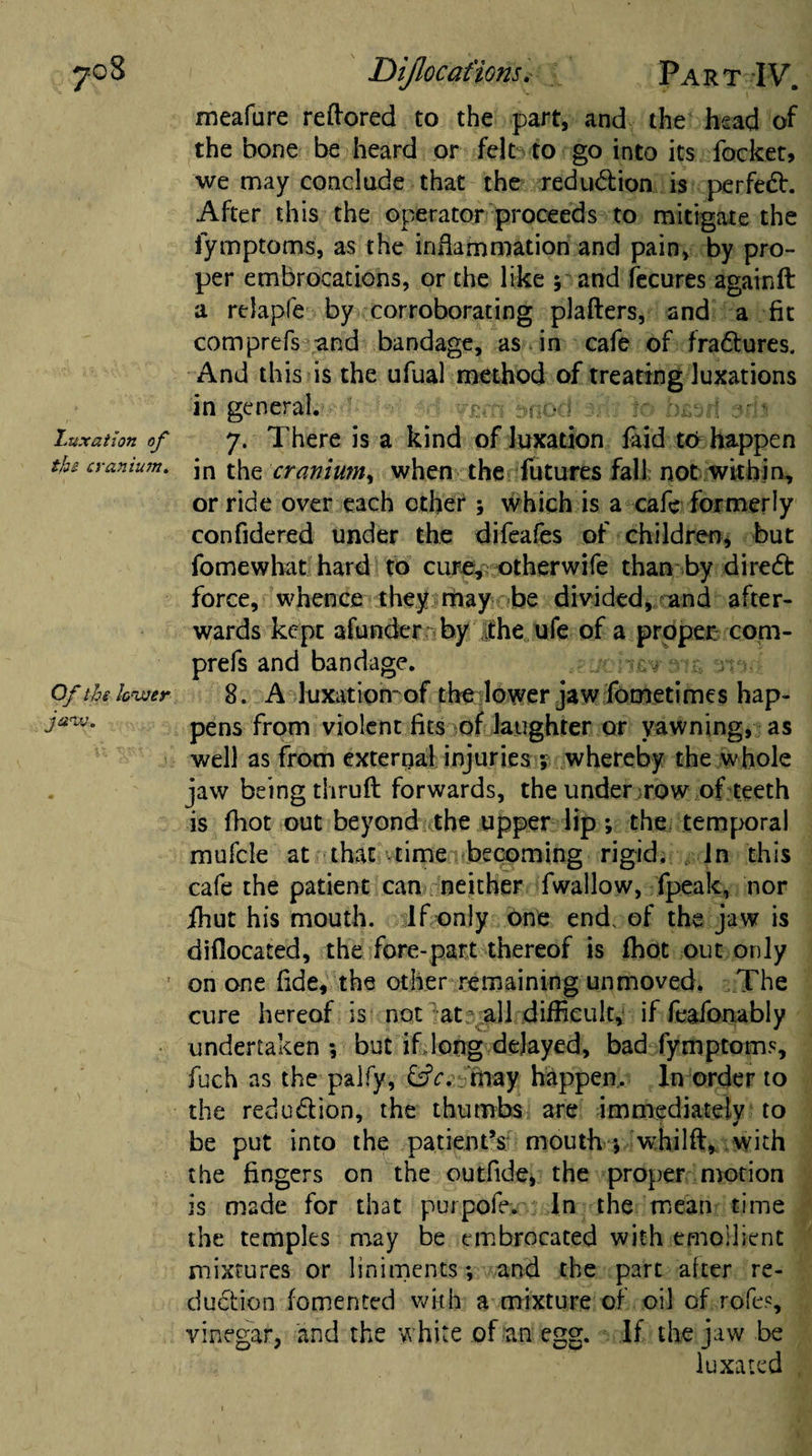 70S Luxation of the cranium. Of the lower jaw. Dijlocat'ions. Part IV. meafure reftored to the part, and the head of the bone be heard or felt to go into its focket, we may conclude that the redu&amp;ion is perfect. After this the operator proceeds to mitigate the fymptoms, as the inflammation and pain, by pro¬ per embrocations, or the like ; and fecures again ft a relapfe by corroborating plafters, and a fit comprefs and bandage, as in cafe of fra&amp;ures. And this is the ufual method of treating luxations in general,’ • yurfi bnod'arfj bksrf sdi 7. There is a kind of luxation laid to happen in the cranium^ when the futures fall not within, or ride over each other ; which is a cafe formerly confidered under the difeafes of children, but fomewhat hard to cure, otherwife than by diredt force, whence they may be divided, and after¬ wards kept afunder by the ufe of a proper: com¬ prefs and bandage. . j 8. A luxation-of the lower jaw fometimes hap¬ pens from violent fits of laughter or yawning, as well as from external injuries ; whereby the whole jaw being thruft forwards, the under row of teeth is fhot out beyond the upper lip ; the temporal mufcle at that-time becoming rigid. In this cafe the patient can neither fwallow, fpeak, nor ihut his mouth. If only one end, of the jaw is diflocated, the fore-part thereof is fhot out only on one fide, the other remaining unmoved. The cure hereof is not at all difficult, if feafonably undertaken *, but if long delayed, bad fymptoms, fuch as the paify, &amp;c. may happen.. In order to the redu&amp;ion, the thumbs are immediately to be put into the patient’s mouth j whilft, with the fingers on the outfide, the proper motion is made for that put pole. In the mean time the temples may be embrocated with emollient mixtures or liniments; and the part alter re¬ duction fomented with a mixture of oil of rofe.% vinegar, and the white of an egg. If the jaw be luxated