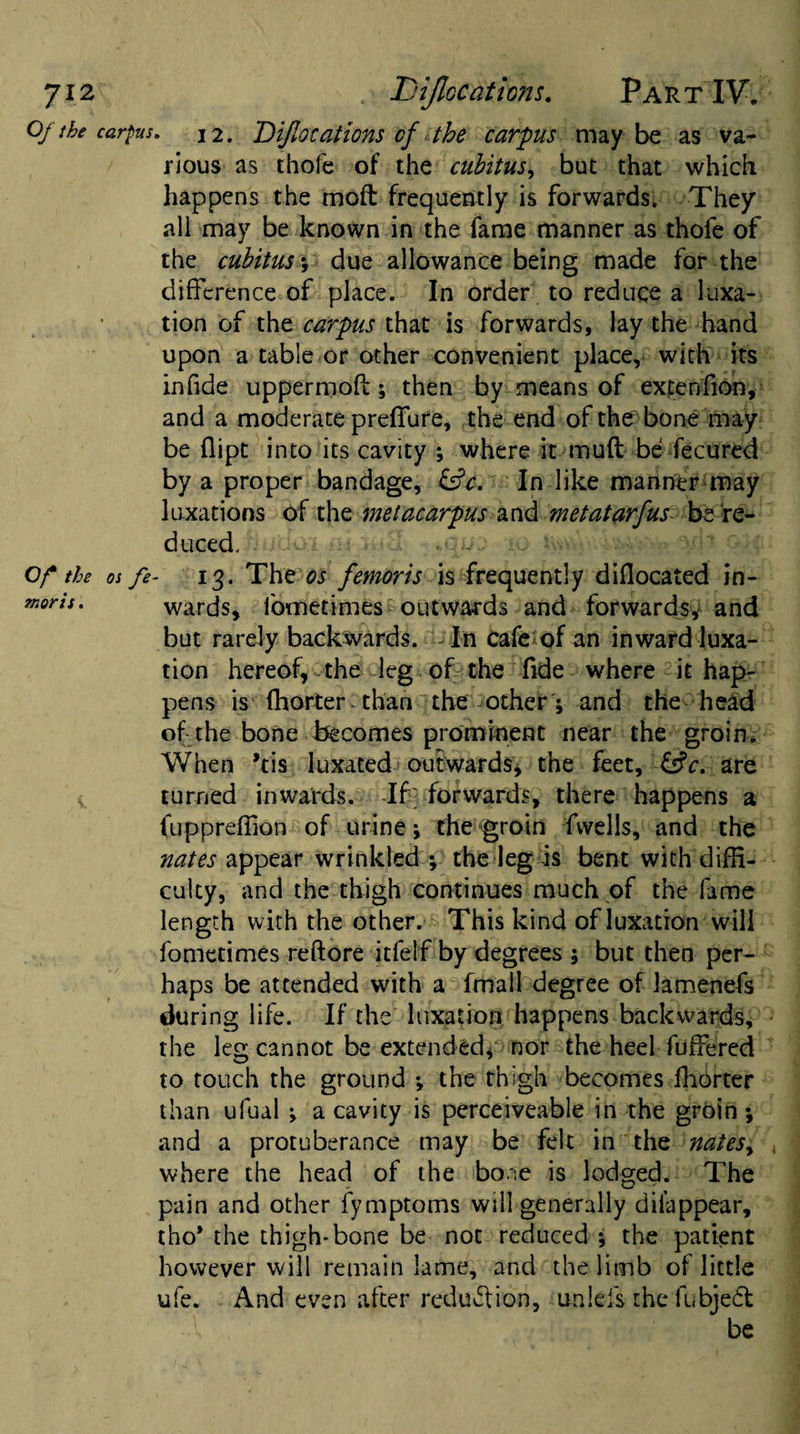 Ji2 , Dijlocations. Part IV. Of the carpus. 12. Dijlocations of the carpus maybe as va¬ rious as thofe of the cubitus, but that which happens the mod frequently is forwards. They all may be known in the fame manner as thofe of the cubitus y due allowance being made for the difference of place. In order to reduce a luxa¬ tion of the carpus that is forwards, lay the hand upon a table or other convenient place, with its infide uppermoff; then by means of extenfion, and a moderate preffure, the end of the bone may be dipt into its cavity ; where it muff be fecured by a proper bandage, &amp;c. In like manner may luxations of the metacarpus and metatarfus be re¬ duced. Of the os fe- 13. The os femoris is frequently diflocated in- moris. wards, fometimes outwards and forwards, and but rarely backwards. i- In cafe of an inward luxa¬ tion hereof, the leg of the fide where it hap¬ pens is ffiorter than the other; and the head of the bone becomes prominent near the groin. When kis luxated outwards, the feet, &amp;c. are turned inwards. If forwards, there happens a fuppreffion of urine; the groin fvvells, and the nates appear wrinkled y the leg is bent with diffi¬ culty, and the thigh continues much of the lame length with the other. This kind of luxation will fometimes reftore itfeif by degrees ; but then per¬ haps be attended with a fmall degree of lamenefs during life. If the luxation happens backwards, the leg cannot be extended, nor the heel fuffered to touch the ground •, the thigh becomes ffiorter than ufual •, a cavity is perceiveable in the groin; and a protuberance may be felt in the natesy where the head of the bone is lodged. The pain and other fymptoms will generally dilappear, tho* the thigh-bone be not reduced ; the patient however will remain lame, and the limb of little ufe. And even after reduction, imieis the fubjeft ■A be