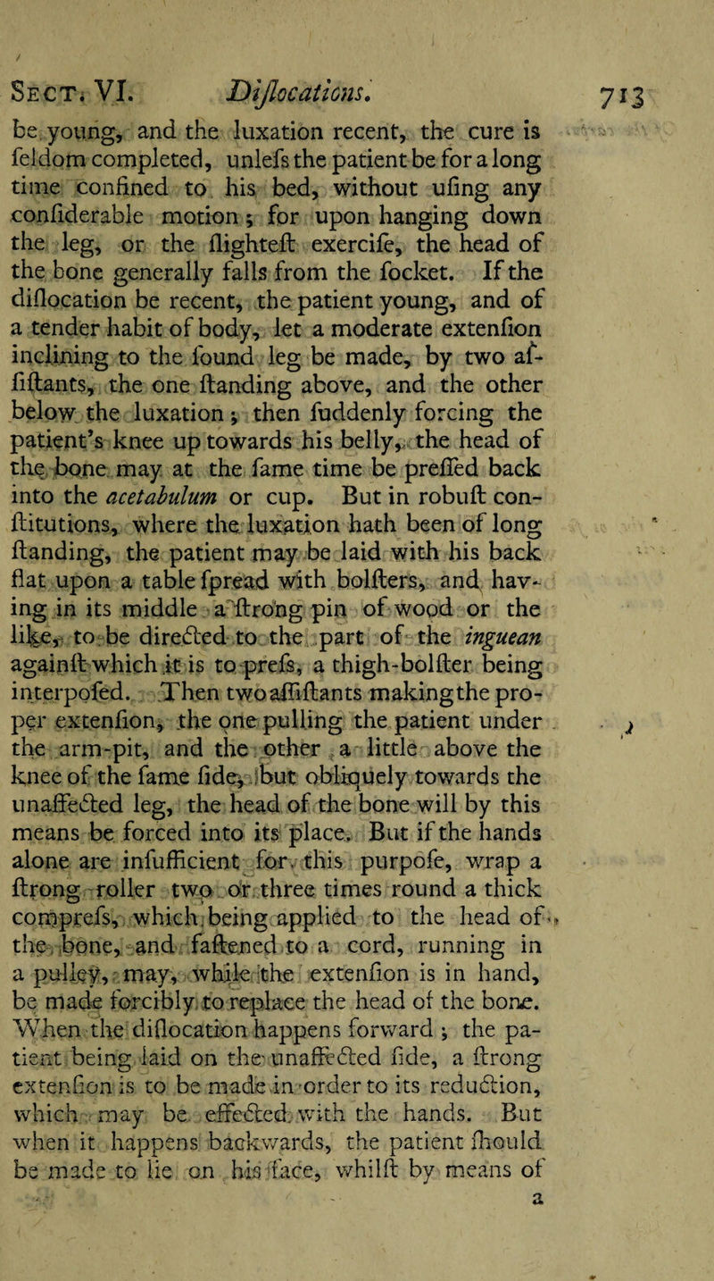 / be young, and the luxation recent, the cure is feldom completed, unlefs the patient be for a long time confined to his bed, without ufing any confiderable motion; for upon hanging down the leg, or the flighted: exercife, the head of the bone generally falls from the focket. If the difiocation be recent, the patient young, and of a tender habit of body, let a moderate extenfion inclining to the found leg be made, by two af- fidants, the one Handing above, and the other below the luxation; then fuddenly forcing the patient’s knee up towards his belly, the head of the bone may at the fame time be preffed back into the acetabulum or cup. But in robud con- ditutions, where the luxation hath been of long danding, the patient may be laid with his back flat upon a table fpread with holders, and, hav¬ ing in its middle a'dro'ng pin of wood or the like, to be directed to the part of the inguean againd which it is to prefs, a thigh-bolder being in terpofed. Then twoadidants making the pro¬ per extenfion, the one pulling the patient under the arm-pit, and the other a little above the knee of the fame fide, but obliquely towards the unaffected leg, the head of the bone will by this means be forced into its place. But if the hands alone are infufficient for. this purpofe, wrap a drong roller two or three times round a thick comprefs, which, being applied to the head of- the bone, and fadened to a cord, running in a pulley, may, while the extenfion is in hand, be made forcibly to replace the head of the bone. When the difiocation happens forward ; the pa¬ tient being laid on the- unaffieCted fide, a drong extenfion is to be made in -order to its reduction, which may be effected, with the hands. But when it happens backwards, the patient fliould be made to lie on his face, whild by means of