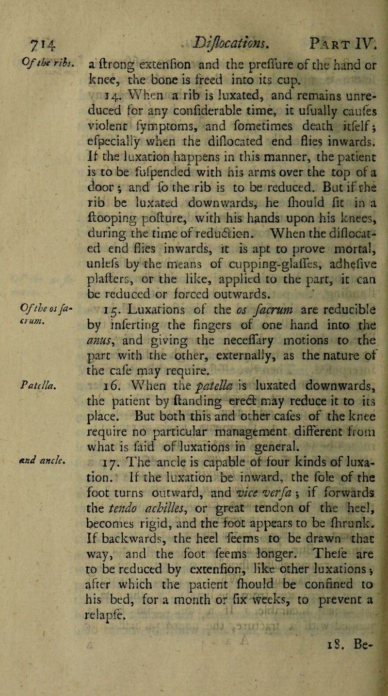 7H Of the ribs. Of the os fa¬ ctum. Patella. etnd ancle. Dijlocaticns. Part IV. a ftrong extenfion and the preffure of the hand or knee, the bone is freed into its cup. 34. When a rib is luxated, and remains unre¬ duced for any confiderable time, it ufually caufes violent fymptoms, and fometimes death itfelf; efpecialiy when the diflocated end flies inwards. If the luxation happens in this manner, the patient is to be fufpended with his arms over the top of a door ; and fo the rib is to be reduced. But if the rib be luxated downwards, he fhouid fit in a Hooping pofture, with his hands upon his knees, during the time of redu&amp;ion. When the diflocat- ed end flies inwards, it is apt to prove mortal, unlefs by the means of cupping-glaflfes, adhefive plafters, or the like, applied to the part, it can be reduced or forced outwards. 15. Luxations of the os facrum are reducible by inferting the fingers of one hand into the anus, and giving the neceflary motions to the part with the other, externally, as the nature of the cafe may require. 16. When the patella is luxated downwards, the patient by Handing erect may reduce it to its place. But both this and other cafes of the knee require no particular management different from what is laid of luxations in general. 17. The ancle is capable of four kinds of luxa¬ tion. ff the luxation be inward, the foie of the foot turns outward, and vice verfa *, if forwards the tendo achilles, or great tendon of the heel, becomes rigid, and the foot appears to be fhrunk. If backwards, the heel feems to be drawn that way, and the foot feems longer. Thefe are to be reduced by extenfion, like other luxations-, after which the patient fhould be confined to his bed, for a month or fix weeks, to prevent a relapfe. iS. Be-