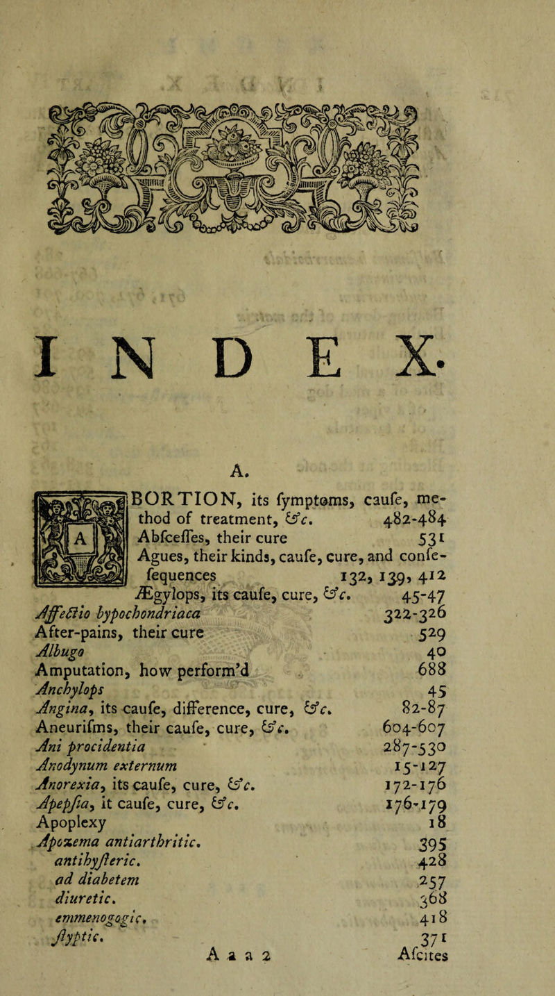 A. BORTION, its fymptoms, caufe, me¬ thod of treatment, &amp;c. 482-484 Abfceffes, their cure 531 Agues, their kinds, caufe, cure, and confe- fequences 132, 13.9, 412 -^Egylops, its caufe, cure, &amp;c. Affeftio bypochondriaca After-pains, their cure Albugo Amputation, how perform’d Anchylops Angina, its caufe, difference, cure, lAc* Aneurifms, their caufe, cure, £sV. Ant procidentia Anodynum externum Anorexia, its caufe, cure, &amp;c. Apepfia, it caufe, cure, bV. Apoplexy Apozema antiarthritic. antihyjleric. ad diabetem diuretic. tmmenogogic. Jlyptic. A a a 2 45-47 322-326 529 40 688 45 82-87 604-607 287-530 lS~l27 172-176 176-179 18 395 428 257 368 418 371 A fates