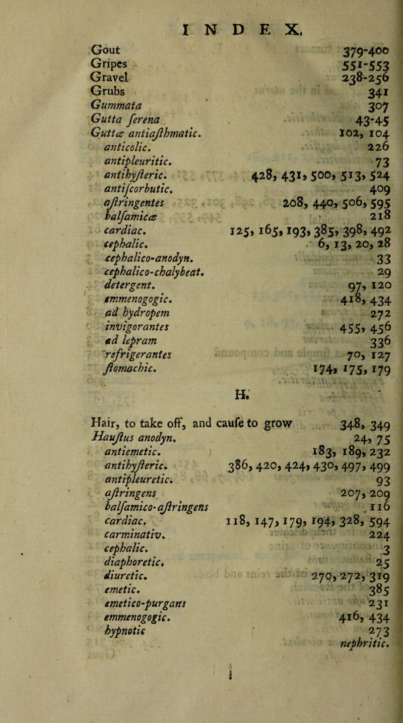 Gout 379-400 Gripes 551-553 Gravel 238-256 Grubs 341 Gummata 307 Gutta ferena 43-45 Gutta antiajlhmatic. 102, 104 anticolic. 226 antipleuritic* 73 antihyjleric, 428, 43i&gt;50°, 5i3&gt;524 antifcorbutic, 409 ajlringentes 208, 440,506,595 balfamiccs 218 cardiac, 125,165,193,385, 398,492 cephalic. 6, 13, 20, 28 eephalico-anodyn. 33 cephalico-chalyleat. 29 detergent, 97, 120 smmenogogic. 418, 434 ad hydropem 272 invigorantes 455&gt; 456 ad lepram 336 refrigerantes 7°&gt; 127 Jlomachic, *74&gt; i75&gt; 179 h; Hair, to take off, and caufeto grow 348, 349 Haujlus anodyn. « o24’ 75 antiemetic. 183, 189,232 antihyjleric. 386,420, 424,430,497, 499 antipleuretic. 93 ajlringens 207, 209 lalfamico• ajlringens 116 cardiac. n8,147,179,194,328,594 carminativ. 224 cephalic. 3 diaphoretic. 25 diuretic. 270,272,319 emetic. 385 emetico-purgans 231 emmenogogic. 4*6&gt; 434 hypnotic , ?73 nephritic.