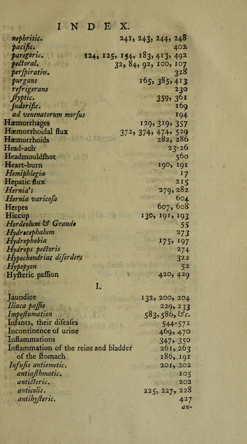 241, 243, 244, 248 402. 124, 125, 154, 183,413, 492 nephritic, pacific, paregoric. ptSt oral, perfpirativ, purgans refrigerant Jlyptic, Judorific. ad venenatorum morfus Haemorrhages Haemorrhoidal flux Haemorrhoids Head-ach Headmouldfliot Heart-burn Hemiphlegia Hepatic flux Hernia’s Hernia varicofa Herpes Hiccup Hordeolum &amp; Grande Hydrecephalum Hydrophobia Hydrops peSloris Hypochondriac diforders Hypopyon Hyfteric paflion Jaundice Iliaca paffio Impojlumation Infants, their difeafes Incontinence of urine 32, 84, 92, IOO, 107 328 165, 385,413 230 359&gt; 36* I69 194 129, 3i9&gt; 357 372&gt; 374&gt; 474-9 529 282, 286 23-26 560 190, 191 jy 215 279,282 604 607,608 130,191,193 55 273 J75&gt; i97 274 322 52 420, 429 L 132, 200, 204 229, 233 583,586, &amp;c, 544-571 469, 470 3479 350 261, 263 186, 191 201, 202 105 202 225, 227, 228 427 an- Inflammations Inflammation of the reins and bladder of the ftomach Infufio antiemetic. antiajlhmatic, antifteric. anticolic, antihyjleric,