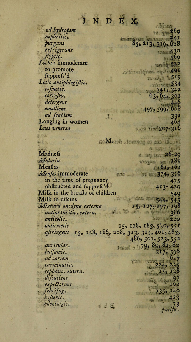 I N £» £ x. ad hydropem nephritic. purgans refrigerans JiyptiL Lochia immoderate to promote fupprefs’d Lotio antiphlogistic. cofmetic. corrofiv. detergens v emolliens ad fcabiem | Longing in women Lues venerea Vi r-r Wi: ; 24* 43° S,j r ■&gt;. • &gt;49* * 5IQ !. ». “A t j. . “/ &gt; 34342 63r|4f:|02 ■ - % 44® 497» 599&gt; 6°8 332 464 ,/&gt; * ? - 30^*316 M. ... • -m* - *r , Madnefs Malacia Meafies Menfes immoderate in the time of pregnancy obftrudted and fupprefs’d Milk in the breafis of children Milk to difcufs ■y&gt; Mixtura anodyna externa ■W® V- '%S*4- &gt; ' -A 161,162 , V, 374&gt; 376 475 413- 420 549 * 'te, ' 544, 545 15, 127,197, ,198 V*- fcft V anti arthritic* extern, anticolic. • yd±zo antiemetic 15, 128, 183, 53°&gt; 55* ajiringem 15, 128, 186, 208, 313, 3I5&gt; 46i&gt;483&gt; 486, 501,523,552 C .*k auricular. balfamic. cariem carminativ. cephalic, extern. difcutiens expeflorans „ febrifug. hyjieric. odontalgic. 79? 217, 596 647 T^1 •aj «' K w -v WT T* A IC3 128 t ? ‘ - j •( 97 •HIS 102 «5» *4? * ,423 ' .73 pacific.