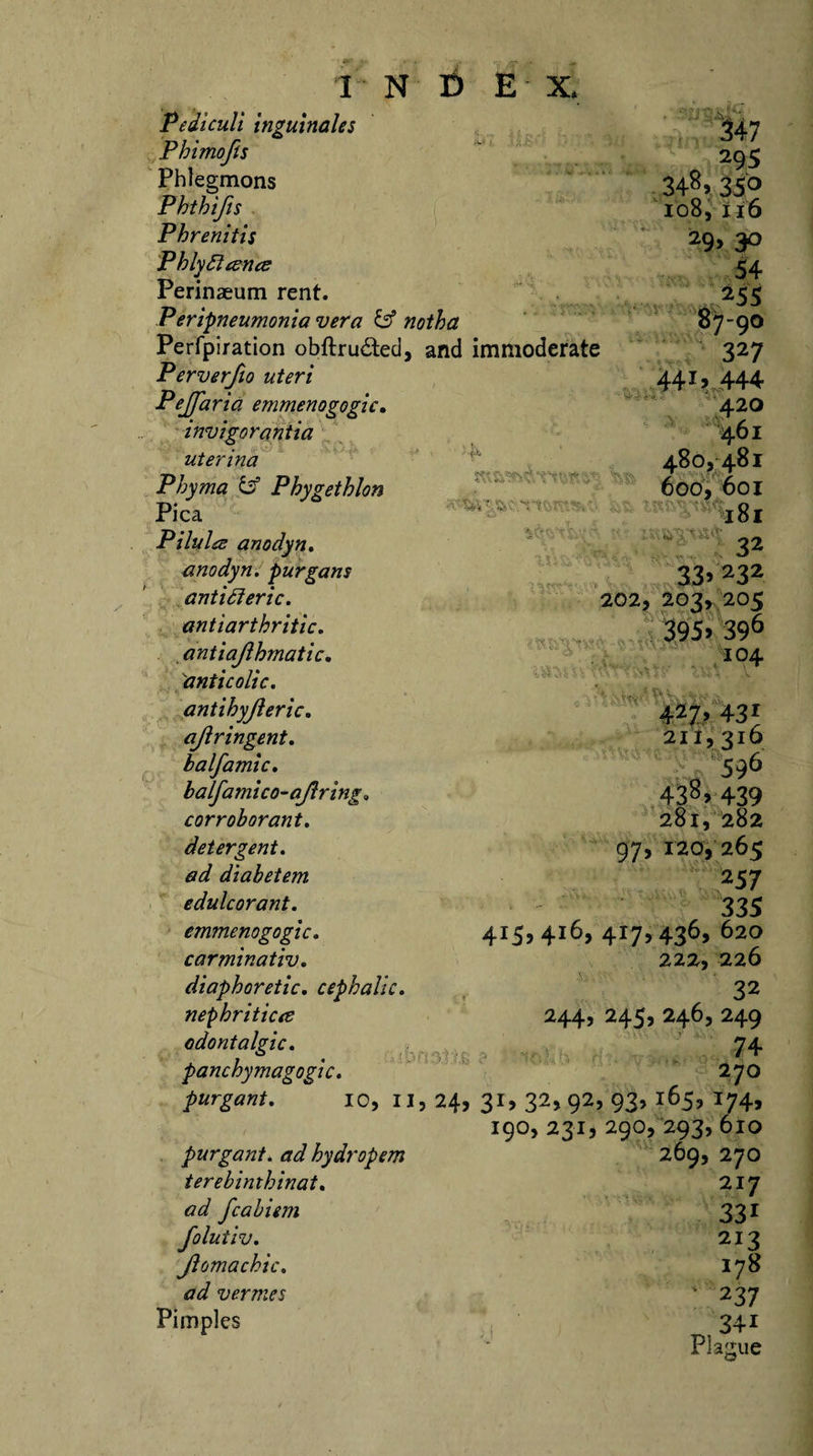 Pediculi inguinale s 347 Phimofis 29s Phlegmons 348&gt; 35° Phthifis 108,116 Phrenitis 29, 30 Phlydtcence 54 Perinaeum rent. 255 Peripneumonia vera &amp; notha 87-90 Perfpiration obftrudted, and immoderate 327 Perverfio uteri 4415 444 Pejfaria emmenogogic. 420 invigor ant ia •461 uterina 480,481 Phyma &amp; Phygethlon 600, 601 Pica jgj Pilule anodyn. 32 anodyn. purgans 334232 antidteric. 202,203,205 antiarthritic. 395&gt; 396 antiajlhmatic. 104 \anticolic. -ait, ^ ft (L «, '** - • antihyjleric. 427&gt; 43r ajlringent. 211,316 b a If ami c. ' 596 balfamico-ajlring» 43^&gt; 439 corroborant. 281, 282 detergent. 97, 120, 265 ad diabetem 2 57 edulcorant. 335 emmenogogic. 415,416, 417, 436, 620 carminativ. 222, 226 diaphoretic. cephalic. 32 nephritic&lt;e 244, 245, 246, 249 odontalgic. 74 panchymagogic. 1 . , 270 purgant. 10, II , 24, 31, 32,92^ 93’ i65? *74&gt; 190,231,290,293,610 purgant. ad hydropem 269, 270 terebimhinat. 217 ad fcabiem 33i folutiv. 213 Jlomachic. 178 ad vermes ' 237 Pimples ;; ^ 341 Plague