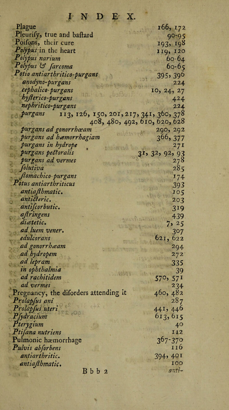 i'- ' / Plague 166, 172 Pleurify, true and baftard 90-95 Poifons, their cure 193, 198 Polypus in the heart 119, 120 Polypus narium 60 64 Polypus &amp; far coma 60-65 Potto antiarthritico-purgans 395.396 anodyno-purgans 224 cepbalico -purgans 10, 24, 27 hyjierico -p urgans 424 nephritico-purgans 224 purgans 113,126,150,201. &gt;2i7&gt;34r&gt;3 6o&gt;378 408, 480, 492, 610, 620,628 purgans ad gonorrhaeam 290, 292 purgans ad hamorrhagiam 366,377 purgans in hydrope 27r purgans pefforalis 31, 32, 92, 93 purgans ad vermes 278 folutiva 285 Jlomacbicopurgans 174 Potus antiartbriticus 393 antiajlbmatic. 105 ant iff eric. 203 antifcorbutic. 319 ajlringens 439 dietetic. 7&gt; 25 ad luem vener. 307 edulcorans 621, 622 ad gonorrheeam 294 ad hydropem 272 ad lepram 335 in ophthalmia 39 ad r a chit idem 57°&gt; 571 ad vermes 234 Pregnancy, the diforders attending it 460, 482 Prolapfus ani 287 Prolapfus uteri 441, 446 Pfydracium 613, 615 Pterygium 40 Ptifana nutriens 112 Pulmonic haemorrhage 367-37° Pulvis abforbens Il6 antiarthritic. 394&gt; 4Qi antiajlbmatic. 100 B b b 2 anti-