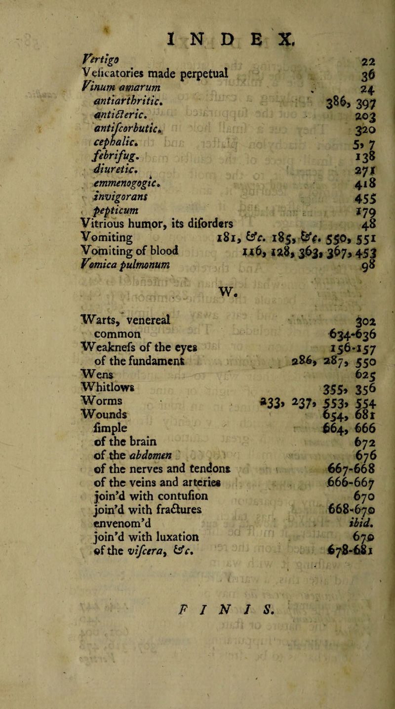 Vertigo V eiicatories made perpetual Vinum amarum anti arthritic. anti 6i eric, antifcorbutic. cephalic• febrifug. diuretic, emmenogogic. invigorans pepticum Vitrious humor, its diforders Vomiting Vomiting of blood Vomica pulmonum 181, &amp;V. W. 22 36 24 386, 397 203 320 5&gt; 7 *38 271 418 45$ *79 ► 48 18$, 550, 551 1*8, 363. 3675 453 98 Warts, venereal 302 common 634*636 Weaknefs of the eyes 156-157 of the fundament 286, 287, 550 Wens 625 Whitlows 355* 356 Worms *33&gt; 237» 5S3&gt; 554 Wounds 654, 681 fimple 664, 666 of the brain 672 of the abdomen 676 of the nerves and tendons 667-668 of the veins and arteries 666-667 join’d with contufion 670 join’d with fractures 668*670 envenom’d join’d with luxation 67$ of the vifeera, c. 678-681 FINIS.