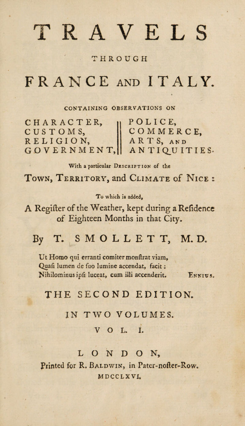 THROUGH FRANCE and ITALY. CONTAINING OBSERVATIONS ON CHARACTER, CUSTOMS, RELIGION, GOVERNMENT, POLICE, COMMERCE, ARTS, AND ANTIQUITIES. With a particular Description of the Town, Territory, and Climate of Nice : To which is added, A Regifter of the Weather, kept during a Refidence of Eighteen Months in that City. By T. SMOLLETT, M. D* A Ut Homo qui erranti comiter monftrat viam, Quafi lumen de fuo lumine accendat, facit; Nihilominusipfi luceat, cum illi accenderit. Ennius, THE SECOND EDITION. IN TWO VOLUMES. VOL. I. LONDON, Printed for R. Baldwin, in Pater-nofter^Row. MDCCLXVI,
