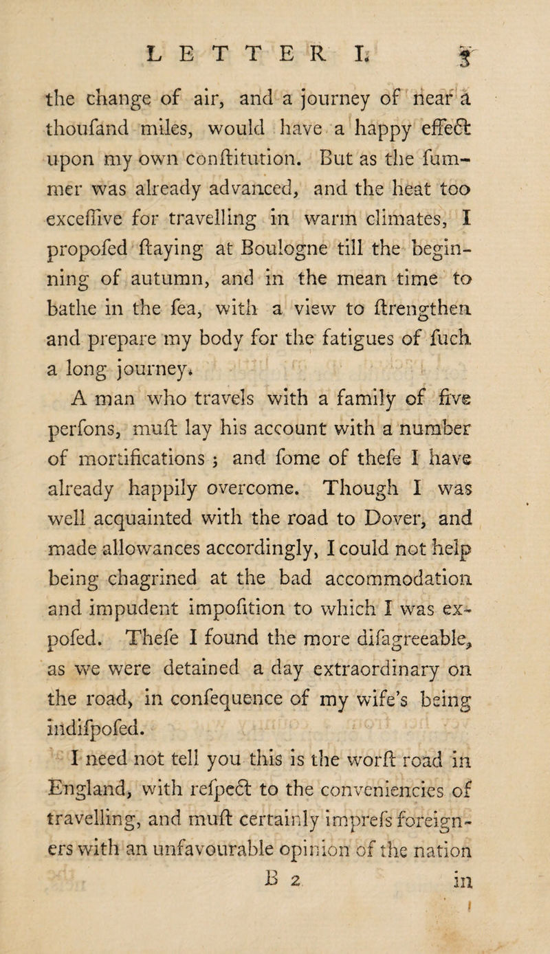 the change of air, and a journey of near a thoufand miles, would have a happy effeffc upon my own conftitution. But as the fum- mer was already advanced, and the heat too excefiive for travelling in warm climates, I propofed ftaying at Boulogne till the begin¬ ning of autumn, and in the mean time to bathe in the fea, with a view to ftrengthea and prepare my body for the fatigues of fuch a long journey* A man who travels with a family of five perfons, muft lay his account with a number of mortifications ; and fome of thefe I have already happily overcome. Though I was well acquainted with the road to Dover, and made allowances accordingly, I could not help being chagrined at the bad accommodation and impudent impofition to which I was ex~ pofed. Thefe I found the more difagreeabie* as we were detained a day extraordinary on the road, in confequence of my wife’s being indifpofed. I need not tell you this is the worft road in England, with refpedl to the conveniencies of travelling, and muft certainly imprefs foreign¬ ers with an unfavourable opinion of the nation B 2 in