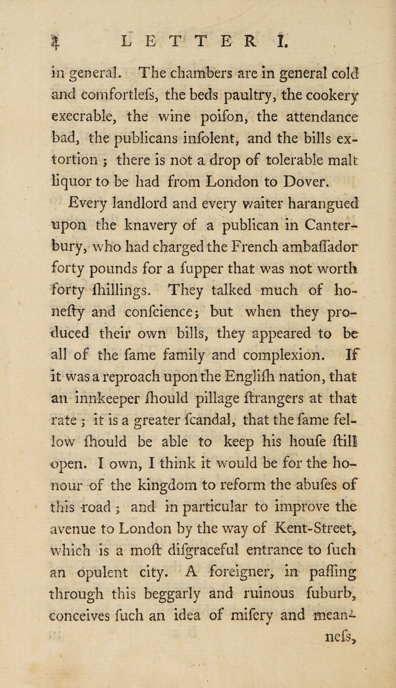 ) % L E T T E R I. in general. The chambers are in general cole! and comfortlefs, the beds paultry, the cookery execrable, the wine poifon, the attendance bad, the publicans infolent, and the bills ex¬ tortion ; there is not a drop of tolerable malt liquor to be had from London to Dover. Every landlord and every waiter harangued upon the knavery of a publican in Canter¬ bury, who had charged the French ambahador forty pounds for a fupper that was not worth forty fhillings. They talked much of ho- nefty and conference; but when they pro¬ duced their own bills, they appeared to be all of the fame family and complexion. If it was a reproach upon the Englifh nation, that » an innkeeper Ihould pillage ftrangers at that rate ; it is a greater fcandal, that the fame fel¬ low fhould be able to keep his houfe ftill open. I own, I think it would be for the ho¬ nour of the kingdom to reform the abufes of this road ; and in particular to improve the avenue to London by the way of Kent-Street,. which is a moft difgraceful entrance to fuch an opulent city. A foreigner, in palling through this beggarly and ruinous fuburb, conceives fuch an idea of mifery and mean- nefs, \ .