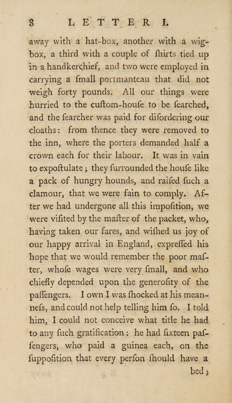 away with a hat-box, another with a wig- box, a third with a couple of fhirts tied up in a handkerchief, and two were employed in carrying a fmall portmanteau that did not weigh forty pounds. All our things were hurried to the cuftom-houfe to be fearched, and the fearcher was paid for difordering our cloaths: from thence they were removed to the inn, where the porters demanded half a crown each for their labour. It was in vain to expoftulate; they furrounded the houfe like a pack of hungry hounds, and raifed fuch a clamour, that we were fain to comply. Af¬ ter we had undergone all this impofition, we were vifited by the mailer of the packet, who, having taken our fares, and wifhed us joy of our happy arrival in England, exprefied his hope that we would remember the poor maf- ter, whofe wages were very fmall, and who chiefly depended upon the generofity of the paffengers. I own I was {hocked at his mean¬ 'll efs, and could not help telling him fo. I told him, I could not conceive what title he had to any fuch gratification ; he had fixteen paf¬ fengers, who paid a guinea each, on the fuppofition that every perfon fhould have a bed 3