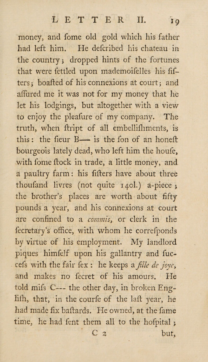 money, and fome old gold which his father had left him. He defcribed his chateau in the country ; dropped hints of the fortunes that were fettled upon mademoifelles his lif¬ ters; boafled of his connexions at court; and allured me it was not for my money that he let his lodgings, but altogether with a view to enjoy the pleafure of my company. The truth, when flript of all embellifhments, is this: the fieur B— is the fon of an honeft bourgeois lately dead, who left him the houfe, with fome flock in trade, a little money, and a paultry farm: his fillers have about three thoufand livres (not quite 140I.) a-piece $ the brother’s places are worth about fifty pounds a year, and his connexions at court are confined to a cornrnis, or clerk in the fecretary’s office, with whom he correfponds by virtue of his employment. My landlord piques himfejf upon his gallantry and fuc- cefs with the fair fex : he keeps a fille de joye, and makes no fecret of his amours. He told mifs C-~ the other day, in broken Eng- lifh, that, in the courfe of the laft year, he had made fix baflards. He owned, at the fame time, he had fent them all to the hofpital , C z but.