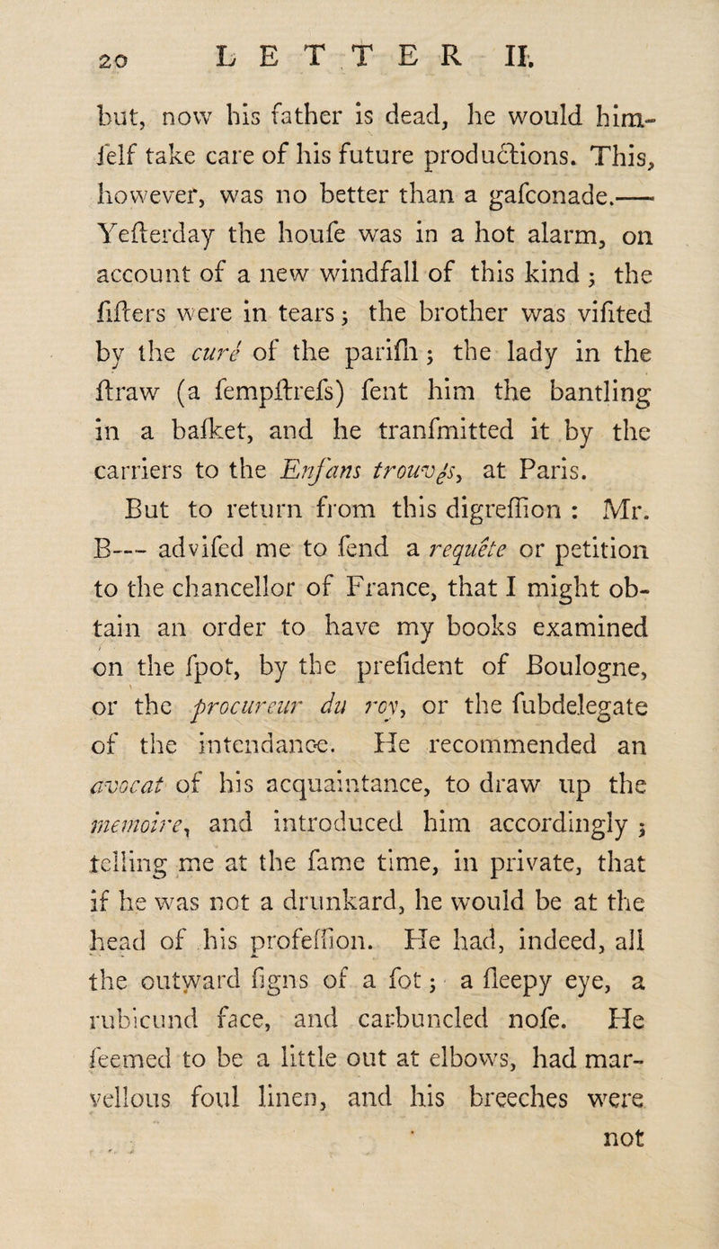 but, now his father is dead, he would him- ielf take care of his future productions. This, however, was no better than a gafconade.— Yefterday the houfe was in a hot alarm, on account of a new windfall of this kind ; the filters were in tears; the brother was vifited by the cure of the parifli; the lady in the flraw (a fempftrefs) fent him the bantling in a bafket, and he tranfmitted it by the carriers to the Enfans trouvys, at Paris. But to return from this digreffion : Mr. B--~ advifed me to fend a requete or petition to the chancellor of France, that I might ob¬ tain an order to have my books examined on the fpot, by the prefident of Boulogne, or the procureur du roy, or the fubdelegate of the intendapoe. He recommended an avocat of his acquaintance, to draw up the memoir ex and introduced him accordingly 3 telling me at the fame time, in private, that if he was not a drunkard, he would be at the head of his profefiion. He had, indeed, all the outward figns of a fot; a fleepy eye, a rubicund face, and carbuncled nofe. He feemed to be a little out at elbows, had mar¬ vellous foul linen, and his breeches were not