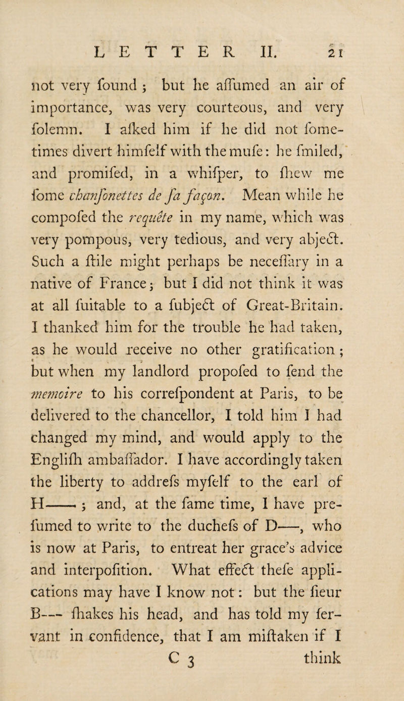 not very found ; but he affirmed an air of importance, was very courteous, and very folemn. I afked him if he did not fome- times divert himfelf with themufe: he fmiled, and promifed, in a whifper, to fhew me fome chanfonettcs de fa faqon. Mean while he compofed the requete in my name, which was very pompous, very tedious, and very abjeft. Such a ftile might perhaps be neceffary in a native of France; but I did not think it was at all fuitable to a fubjett of Great-Britain. I thanked him for the trouble he had taken, as he would receive no other gratification ; * , 3 but when my landlord propofed to fend the inemoire to his correfpondent at Paris, to be delivered to the chancellor, I told him I had changed my mind, and would apply to the Englifh ambaffador. I have accordingly taken the liberty to addrefs myfelf to the earl of H-; and, at the fame time, I have pre¬ fumed to write to the duchefs of D—, who is now at Paris, to entreat her grace’s advice and interpofition. What effeft thefe appli¬ cations may have I know not: but the fieur B— fhakes his head, and has told my fer- vant in confidence, that I am miftaken if I C 3 think