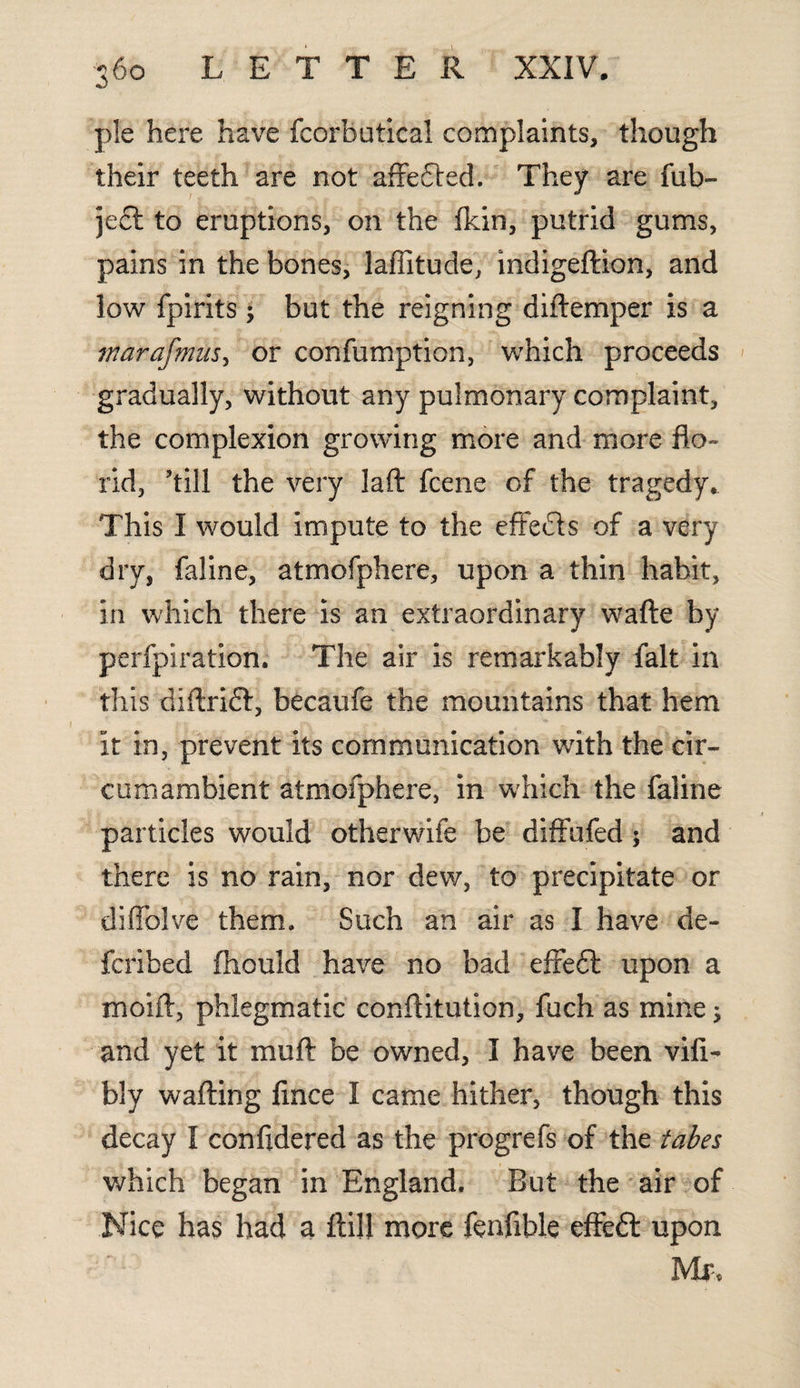 pie here have fcorbutical complaints, though their teeth are not affedted. They are fub- je£l to eruptions, on the fkin, putrid gums, pains in the bones, laffitude, indigeftion, and low fpirits; but the reigning diftemper is a inarafmus, or confumption, which proceeds gradually, without any pulmonary complaint, the complexion growing more and more flo¬ rid, ’till the very Jaft fcene of the tragedy* This I would impute to the effects of a very dry, faline, atmofphere, upon a thin habit, in which there is an extraordinary wafte by perforation. The air is remarkably fait in this diftridf, becaufe the mountains that hem it in, prevent its communication with the cir¬ cumambient atmofphere, in which the faline particles would otherwife be diffufed $ and there is no rain, nor dew, to precipitate or diffolve them. Such an air as I have de- fcribed fhould have no bad effeft upon a moift, phlegmatic conftitution, fuch as mine; and yet it muft be owned, I have been vifi- bly wafting fince I came hither, though this decay I confidered as the progrefs of the tabes which began in England. But the air of Nice has had a ftil! more fenfible effeft upon Mr,