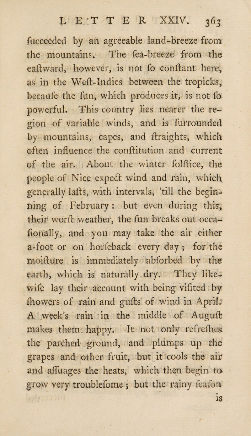 fucceeded by an agreeable land-breeze from the mountains. The fea-breeze from the eaftward, however, is not fo conftant here, as in the Weft-Indies between the tropicks, becaufe the fun, which produces it, is not fo powerful. This country lies nearer the re¬ gion of variable winds, and is furrounded by mountains, capes, and ftraights, which often influence the conftitution and current of the air. About the winter folftice, the people of Nice expert wind and rain, which generally lafts, with intervals, ’till the begin¬ ning of February : but even during this, their worft weather, the fun breaks out occa- flonally, and you may take the air either a-foot or on horfeback every day ; for the moifture is immediately abforbed by the earth, which is naturally dry. They like- wife lay their account with being vifited by fhowers of rain and gufts of wind in April* A week’s rain in the middle of Auguft makes them happy. It not only refrefhes the parched ground, and plumps up the grapes and other fruit, but it cools the air and afiuages the heats, which then begin to grow very troublefome 3 but the rainy feafon is