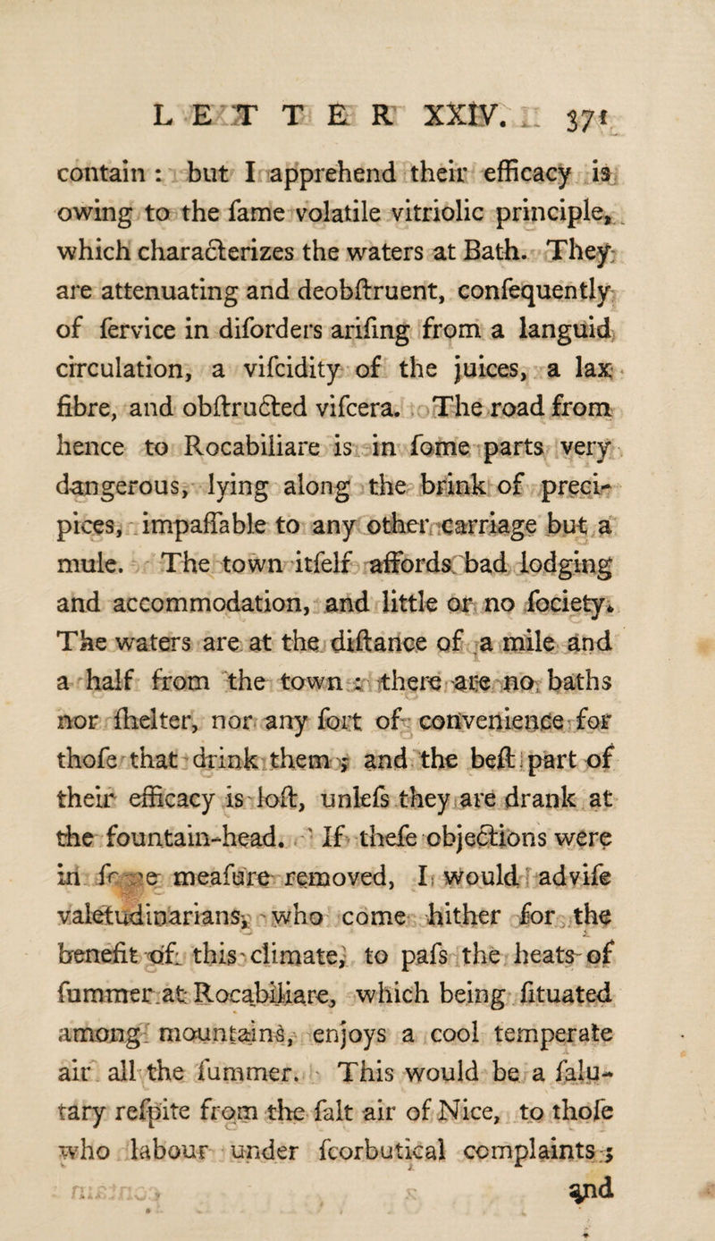 contain : but I apprehend their efficacy is owing to the fame volatile vitriolic principle,^ which characterizes the waters at Bath. They*; are attenuating and deobftruent, confequently of fervice in diforders arifing from a languid circulation, a vifcidity of the juices, a lax fibre, and obftru£ted vifcera. The road from hence to Rocabiliare is in fame parts very dangerous, lying along the brink of preci¬ pices, impaffable to any other carriage but a mule. The town itfelf affords bad lodging and accommodation, and little or no fociety* The waters are at the diftance of a mile and a half from the town • there are no, baths nor fiielter, nor any fort of convenience for thofe that drink them j and the beft part of their efficacy is loft, unlefs they are drank at the fountain-head. • • If thefe objections were in fr -e meafure removed, I would advife valetudinarians,-who come hither for the benefit of: this' climate, to pafs the heats-of fummerat Rocabiliare, which being fituated among: mountains, enjoys a cool temperate air all the fummer. This would be a faiu- tary refpite from the fait air of Nice, to thofe who labour under fcorbutical complaints ; nu!n o.y x ^nd