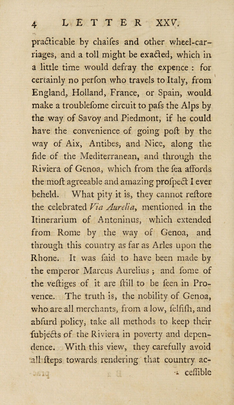 pradticable by chaifes and other wheel-car- riages, and a toll might be exa&ed, which in a little time would defray the expence : for certainly no perfon who travels to Italy, from England, Holland, France, or Spain, would make a troublefome circuit to pafs the Alps by the way of Savoy and Piedmont, if he could have the convenience of going poft by the way of Aix, Antibes, and Nice, along the fide of the Mediterranean, and through the Riviera of Genoa, which from the fea affords the molt agreeable and amazing profpedl I ever beheld. What pity it is, they cannot reftore the celebrated Via Aurelia, mentioned in the Itinerarium of Antoninus, which extended from Rome by the way of Genoa, and through this country as far as Arles upon the Rhone. It was faid to have been made by the emperor Marcus Aurelius ; and feme of the veftiges of it are ftill to be feen in Pro¬ vence. The truth is, the nobility of Genoa, who are all merchants, from a low, felfifh, and abfurd policy, take all methods to keep their fubje&s of the Riviera in poverty and depen¬ dence. With this view, they carefully avoid all fteps towards rendering that country ac- ceflible