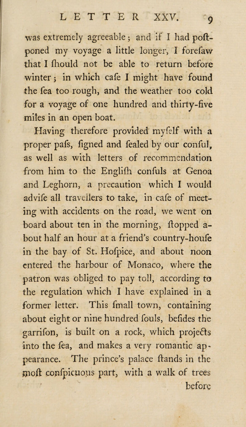 was extremely agreeable; and if I had poft- poned my voyage a little longer, I forefavv that I fhould not be able to return before winter in which cafe I might have found the fea too rough, and the weather too cold for a voyage of one hundred and thirty-five miles in an open boat. Having therefore provided myfelf with a proper pafs, figned and fealed by our conful, as well as with letters of recommendation from him to the Englifh confuls at Genoa and Leghorn, a precaution which I would advife all travellers to take, in cafe of meet¬ ing with accidents on the road, we went on board about ten in the morning, flopped a- bout half an hour at a friend’s country-houfe in the bay of St. Hofpice, and about noon entered the harbour of Monaco, where the patron was obliged to pay toll, according to the regulation which I have explained in a former letter. This fmall town, containing about eight or nine hundred fouls, befides the garrifon, is built on a rock, which projedfs into the fea, and makes a very romantic ap¬ pearance. The prince’s palace ftands in the ftioft confpicuous part, with a walk of trees before