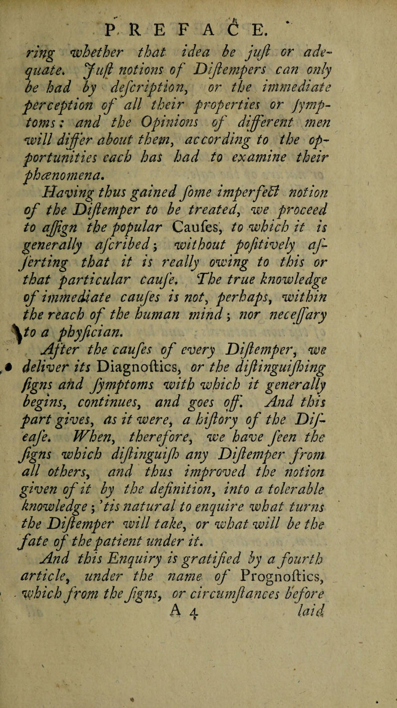 P. R E F A 6 E. * ring whether that idea he jujl or ade¬ quate. Juft notions of Difiempers can only be had by defeription, or the immediate perception of all their properties or jymp- toms: and the Opinions of different 7nen will differ about them, accord'mg to the op¬ portunities each has had to examine their phenomena. Having thus gained fome imperfebl notion of the Diftemper to be treated, we proceed to afjign the popular Caufes, to which it is generally aferibed; without pofitively af- J’eriing that it is really owing to this or that particular caufe. The true knowledge of immediate caufes is not, perhaps, within the reach of the human tnijjd nor necefary ^to a phyfician. After the caufes of every Diftemper, we # deliver its Diagnoftics, or the diftinguifhing figns and fymptoms with which it generally begins, continues, and goes oft\ And this part gives, as it were, a hiftory of the Dif- eafe. When, therefore, we have feen the figns which diftinguifh any Diftemper fro?n all others, and thus improved the notion given of it by the definition, into a tolerable knowledge; Pis natural to enquire what turns the Diftemper will take, or what will be the fate of the patient under it. And this Enquiry is gratified by a fourth article, under the name of Prognoftics, . which from the figns, or circumftances before