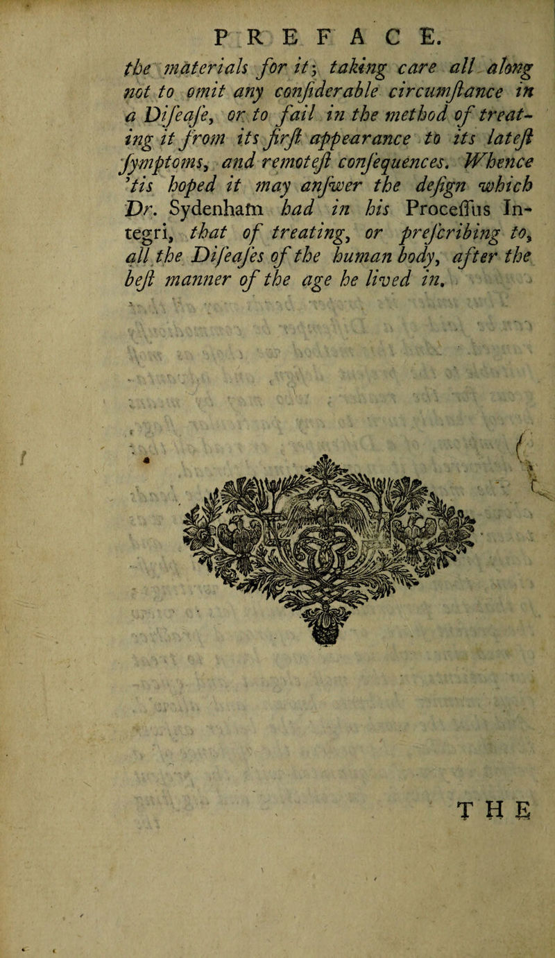 the materials for it', taking care all along not to omit any confiderable circnmjlance in a Dijeafe, or to fail in the method of treat¬ ing it from its firjl appearance to its lateji Jymptoms, and remotef confequences. Whence Pis hoped it may anfwer the dejign which Dr. Sydenham bad in his Proceffus In- tegri, that of treatings or prefcribing to, all the Difeafes of the human body, after the befl manner of the age he lived in. the