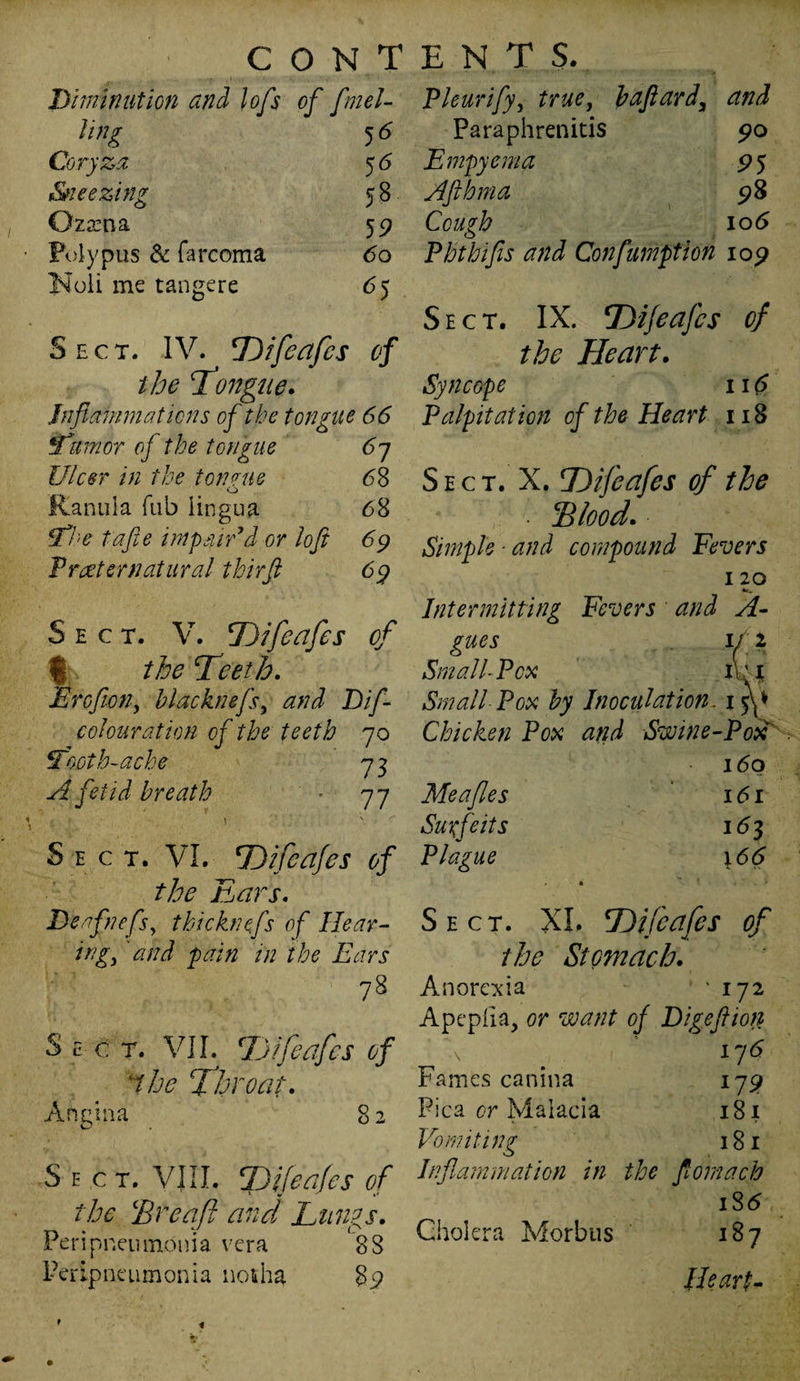 lo/s of fuel- Pleurify, true, baftard, and Ting 5<> Paraphrenids 90 Coryza 5<5 Empyema 9 5 Sneezing 58 Afthma 98 Qzama 5 9 Cough 106 Polypus & farcoma 60 Phthifis and Conflumption 109 Noli me tangere 65 Sect. IV. Difeafcs of the Tongue. Inflammations of the tongue 66 tfumor oj the tongue 67 Ulcer in the tongue 68 o Ranula Tub lingua 68 Sff'e tafte impair’d or loft 69 Procter natural thirft 69 Sect. V. Difeafes of f the Teeth. Ercfwn, blacknefs, D//- colouration of the teeth 70 Tooth-ache 7 3 fetid breath • 77 \ ' N. c Sect. VI. Difeafes of the Ears. Deo fiefs, t hi chiefs of Hear¬ ing, 'and pain in the Ears 78 Sect. VII. Difeafes of the Throat. Angina 82 Sect. VIII. Difeafes of the Ere aft and Lungs. Peripneumonia vera 88 Peripneumonia notha 85? Sect. IX. Difeafes of the Heart. Syncope 116 Palpitation of the Heart 118 Sect. X. Difeafes of the Elood. Simple ■ and compound Fevers 120 Intermitting Fevers and A- gues 111 SmalhPcx iUi Small Pox by Inoculation, iff Chicken Pox and Swine-Pox 160 Meafles 161 Surfeits 163 Plague 166 Sect. XI. Difeafes of the Stomach. Anorexia • 172 Apepiia, or want of Digefiion \ * 176 Fames canina 179 Pica or Malacia 181 Vomiting 181 Inflammation in the flomach 186 Cholera Morbus 187 Heart- r