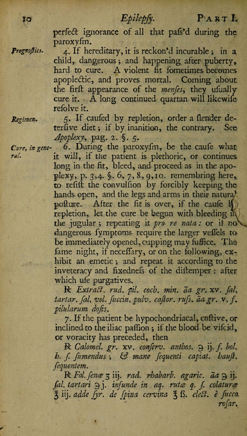 IO Rregnepits. Regimen* Cure, in gene- Epilepfy. Pa rtL perfect ignorance of all that pafs’d during the paroxyfm. 4. If hereditary, it is reckon’d incurable *, in a child, dangerous; and happening after puberty, hard to cure. A violent fit fometimes becomes apople&ic, and proves mortal. Coming about the firft appearance of the menfes, they ufually cure it. A long continued quartan will likewife refolve it. 5. If caufed by repletion, order a {lender de- terfive diet; if by inanition, the contrary. See Apoplexy, pag. 2. §. 5. 6. During the paroxyfm, be the caufe what it will, if the patient is plethoric, or continues long in the fit, bleed, and proceed as in the apo¬ plexy, p. 3,4. §. 6, 7, 8, 9,10. remembring here, to refilt the convulfion by forcibly keeping the hands open, and the legs and arms in their natural poilure. After the fit is over, if the caufe Ip- repletion, let the cure be begun with bleeding in the jugular ; repeating it pro re nata : or it noV dangerous fymptoms require the larger vefifels to be immediately opened, cupping may fufiice. The lame night, if necefiary, or on the following, ex¬ hibit an emetic *, and repeat it according to the inveteracy and fixednefs of the diftemper: after which ufe purgatives. R Extract. rud. pil. coch. min. da gr. xv. fad tartar, fal, vol. fuccin. pulv. caftor. rufs. da gr. v. /. pilularum dofis. 7. If the patient be hypochondriacal, coftive, or inclined to the iliac paflion j if the blood be vifcid, or voracity has preceded, then R Calomel, gr. xv. conferv. anthos. 9 ij./. bod h. f fumendus *, mane fequenti capiat, hauft. fequentem. R Fd. fence 5 iij. rad. rhabarh. agaric, da 9 ij. fal. tartari 9 j. inf unde in aq. rutce q. f. colaturce % iij. adde fyr. de fpina cervina J cleft. e fucc(k