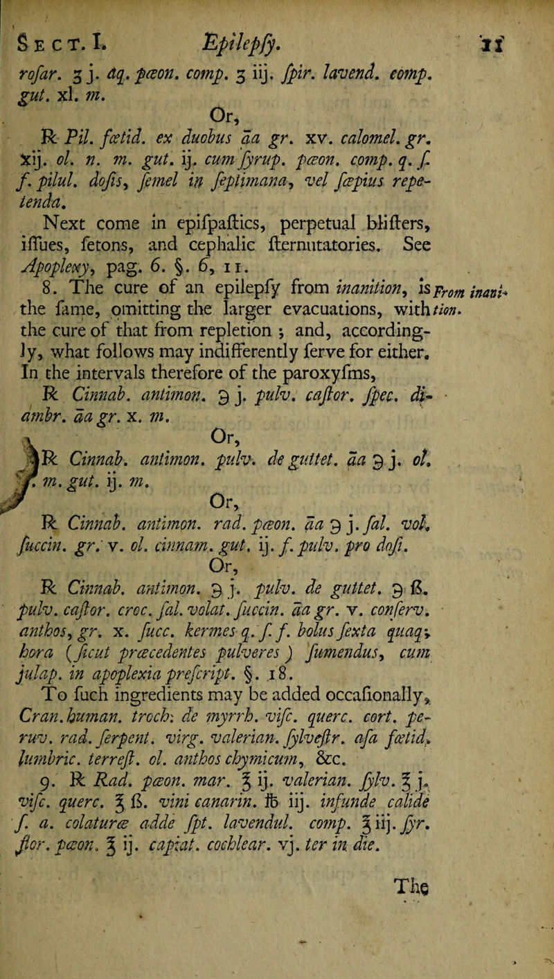 rofar. 3 j. dq. poeon. comp. 3 iij. fpir. lav end. comp, gut. xl. w. Or, R Pil. foetid, ex ducbus da gr. xv. calomel. jr. Xij. ol. n. m. gut. ij. cumfyrup. pcs on. comp. q. f f. pilul. dofts, /m<?/ i# feptimana, vel foepius repe- ienda. Next come in epifpaftics, perpetual blifters, iffues, fetons, and cephalic fternutatories. See Apoplexy, pag. 6. §. 6, 11. 8. The cure of an epilepfy from inanition, is prm jnan^ the fame, omitting the larger evacuations, withtion. the cure of that from repletion ; and, according¬ ly, what follows may indifferently ferve for either. In the intervals therefore of the paroxyfms, R Cinnab. antimon. 9 j. pulv. caftor. fpec. df ambr. da gr. x. m. Or, |R Cinnab. antimon. pulv. de gullet . da ^ j. ol. f. m. gnt. ij. m. Or, R Cinnab. antimon. rad. poeon. da^j.fal. voh fuccin. gr. v. ol. cinnam. gut. ij. f. pulv. pro doji. Or, R Cinnab. antimon. 9 j. pulv. de guttet. 9 ft. pulv. caftor. croc, fal.volat. fuccin. da gr. v. conferv. anthos^gr. x. fucc. kermes q. f f. bolus fexta quaq\ bora (ficut prcecedentes pulveres) fumenduSj cum julap. in apoplexia prefcript. §. .18. To fuch ingredients may be added occafionally* Cran.human, trcch: de myrrh, vifc. querc. cort. pe- ruv. rad. ferpent. virg. valerian, fylveftr. afa foetid> lumbric. terreft. ol. ant ho s chymicum, &c. 9. R Rad. poeon. mar. § ij. valerian, fylv. § j., vifc. querc. ^ ft. vini canarin. ib iij. inf unde cali'de f. a. colaturce adde fpt. lavendul. comp. 3 iij. jjr. for. paeon. J ij. capiat, cochlear, vj. ter in die. The