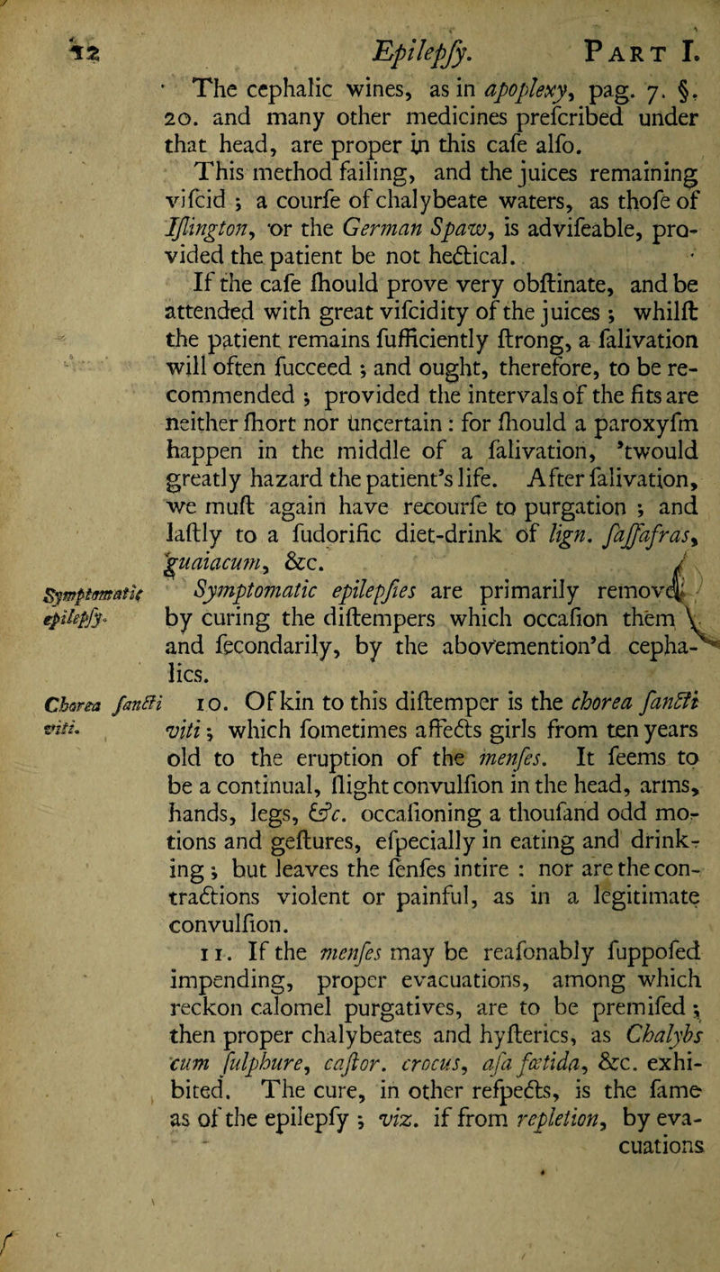 / Symptomatic epilel Epilepfy. Part I. * The cephalic wines, as in apoplexy, pag. 7. §. 20. and many other medicines prescribed under that head, are proper in this cafe alfo. This method failing, and the juices remaining vifcid ; a courfe of chalybeate waters, as thofeof IJlington, or the German Spaw, is advifeable, pro¬ vided the patient be not hedtical. If the cafe fhould prove very obftinate, and be attended with great vifcid ity of the juices ; whilft the patient remains fufficiently ftrong, a falivation will often fucceed ; and ought, therefore, to be re¬ commended *, provided the intervals of the fits are neither fhort nor Uncertain : for fhould a paroxyfm happen in the middle of a falivation, ’twould greatly hazard the patient’s life. After falivation, we muft again have recourfe to purgation ; and laftly to a fudorific diet-drink of lign. faffafrasy guaiacum, &c. / Symptomatic epilepfies are primarily remove^ by curing the diftempers which occafion them V and fecondarily, by the abov'emention’d cepha- lies. Charm fanfti io. Of kin to this diftemper is the chorea fan fit tntL rjjltl • which fometimes affects girls from ten years old to the eruption of the menfes. It feems to be a continual, (light convulfion in the head, arms, hands, legs, &c. occalioning a thoufand odd mo¬ tions and geftures, efpecially in eating and drinks ing ; but leaves the fenfes intire : nor are the con- tradlions violent or painful, as in a legitimate convulfion. ii. If the menfes may be reafonably fuppofed impending, proper evacuations, among which reckon calomel purgatives, are to be premifed then proper chalybeates and hyflerics, as Chalyhs cum fulphure, caftor. crocus, a fa feetida, &c. exhi¬ bited. The cure, in other refpe&s, is the fame as of the epilepfy j viz. if from repletion, by eva¬ cuations. f