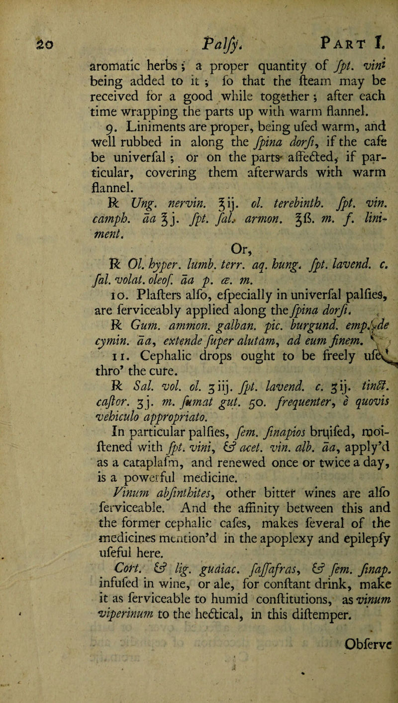 £o P&lfy* Part T. aromatic herbs; a proper quantity of Jpt. vini being added to it •, fo that the fleam may be received for a good while together; after each time wrapping the parts up with warm flannel. 9. Liniments are proper, being ufed warm, and Well rubbed in along the fpina dorfi, if the cafe be univerfal; or on the parts- affedted, if par¬ ticular, covering them afterwards with warn! flannel. R Ung. nervin. ol. terebinth, jpt. vin. camph. da % j. jpt. faL armon. §f$. m. f. lini¬ ment. Or, R 01. hyper, lumb. terr. aq. hung. jpt. lavend. c. fal. volat. oleof. da p. ce. m. 10. Plaflers alfo, efpecially in univerfal palfies, are ferviceably applied along the fpina dorfi. R Gum. ammon. galban. pic. burgund. empfde cymin. da, extende fuper alutam, ad eum finem. *' • < 11. Cephalic drops ought to be freely ufe^ thro’ the cure. R Sal. vol. ol. giij. Jpt. lavend. c. gij. tinffi. caftor. g j. m. fumat gut. 50. frequenter, e quovis vehiculo appropriate. In particular palfies, fem. finapios bruifed, rnoi- ftened with jpt. viniy & acet. vin. alb. da, apply’d as a cataplafm, and renewed once or twice a day, is a powerful medicine. Vinum abfinthites, other bitter wines are alfo ferviceable. And the affinity between this and the former cephalic cafes, makes feveral of the medicines mention’d in the apoplexy and epilepfy ufeful here. Cort. & lig. gudiac. fajfafras, & fem. finap. infufed in wine, or ale, for conftant drink, make it as ferviceable to humid conftitutions, as vinum viperinum to the hedtical, in this diflemper. Obferve