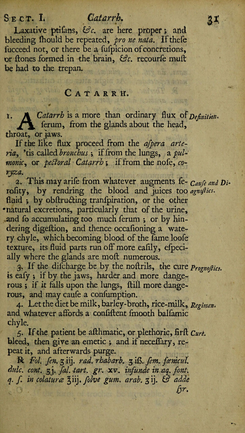 * Laxative ptifans, are here proper; and bleeding Ihould be repeated, pro ne not a. IF thefe fucceed not, or there be a Fufpicion of concretions, or {tones formed in the brain, &c. recourfe muft be had to the trepan. Catarrh. t. A Catarrh is a more than ordinary flux of Definition* Jy\, ferum, from the glands about the head, throat, or jaws. If the like flux proceed from the off era arte- ria, 9 tis called bronchus -9 if from the lungs, a pul- monk, or pectoral Catarrh; if from the nofe, co¬ ryza. 2. This may arife from whatever augments fe- caufe and Di- roflty, by rendring the blood and juices too agnflics. fluid ; by obftrudting tranfpiration, or the other •natural excretions, particularly that of the urine, and fo accumulating too much ferum *, or by hin¬ dering digeftion, and thence occafloning a wate¬ ry chyle, which becoming blood of the fame loofe texture, its fluid parts run off more eafily, efpeci- ally where the glands are moft numerous. 3. If the difcharge be by the noftrils, the cure prognojlics. is eafy ; if by the jaws, harder and more dange¬ rous ; if it falls upon the lungs, {till more dange¬ rous, and may caufe a confumption. 4. Let the diet be milk, barley-broth, rice-milk, Regimen. and whatever affords a confident fmooth balfamic chyle. 5. If the patient be afthmatic, or plethoric, firft Curt. bleed, then give an emetic ; and if neceifary, re¬ peat it, and afterwards purge. R Fol. fen. g iij. rad. rhabarh. 3 ifi. fem. fonicul. dale, cont. gj. fal. tart. gr. xv. inf unde in aq. font, q. f in colaturee §iij * folve gum. arab. 3 ij. & adde far.