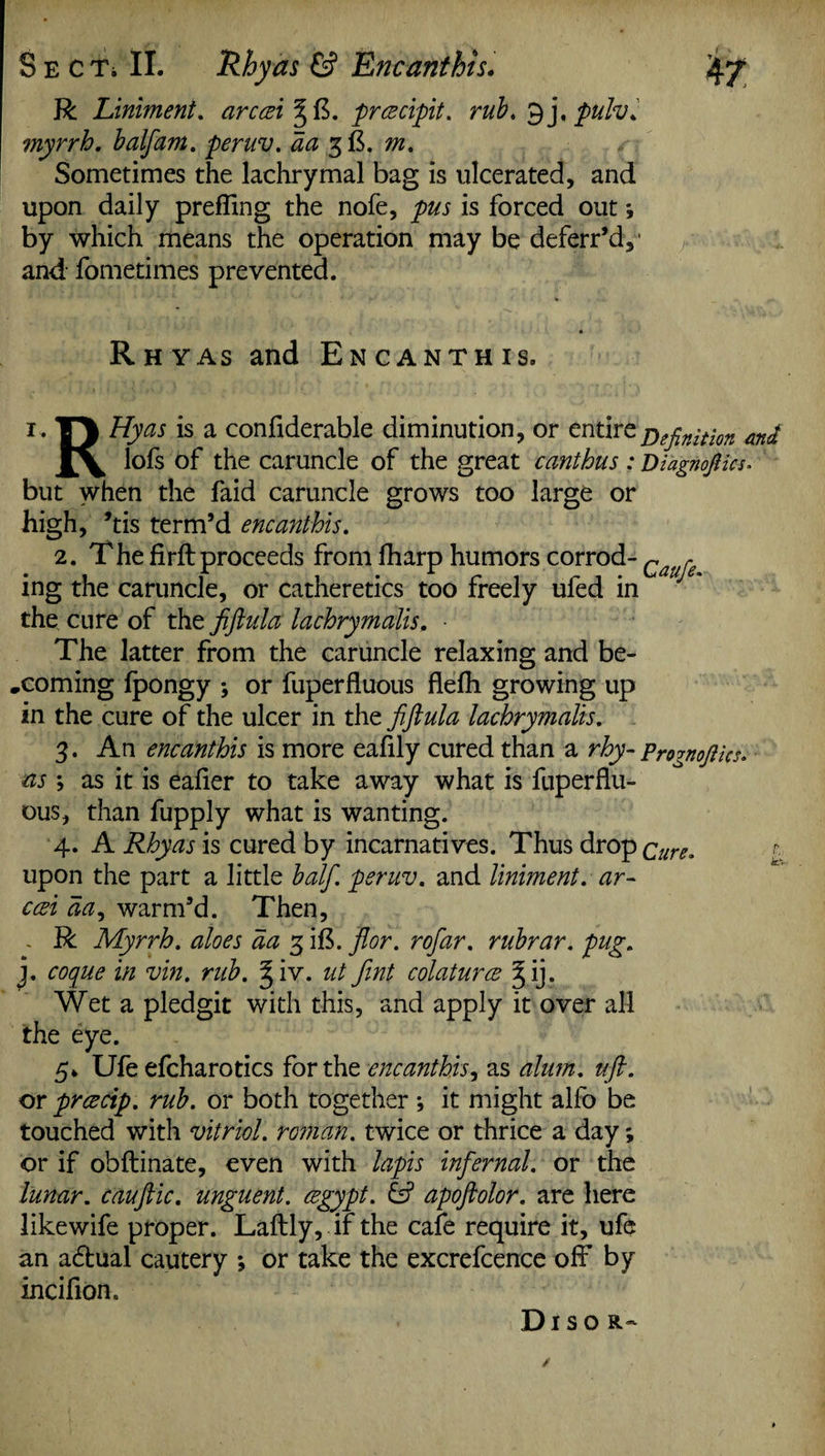 R Liniment. arceei %{$. prcecipit. rub, 9 j. pulv. ?nyrrh. half am. peruv. aa gft. m. Sometimes the lachrymal bag is ulcerated, and upon daily prefiing the nofe, pus is forced out by which means the operation may be deferr’d,' and- fometimes prevented. Rhyas and Encanthis. i. TJ Hyas is a confiderable diminution, or entire j)efinition #ni lofs of the caruncle of the great canthus : Diagnojtics. but when the faid caruncle grows too large or high, ’tis term’d encanthis. 2. Thefirfbproceeds from fharp humors corrod- c r ing the caruncle, or catheretics too freely ufed in the cure of the fiftula lachrymalis. • The latter from the caruncle relaxing and be¬ coming Ipongy ; or fuperfluous flefli growing up in the cure of the ulcer in the fiftula lachrymalis. 3. An encanthis is more eafily cured than a rhy- Prognofttes. as ; as it is eafler to take away what is fuperflu¬ ous, than fupply what is wanting. 4. A Rhyas is cured by incarnatives. Thus drop Cure. c upon the part a little balfi. peruv. and liniment, ar- ccsi aa, warm’d. Then, . R Myrrh, aloes aa 3 iB. flor. rofiar. rubrar. pug. j. coque in vin. rub. v. ut Jint colaturce § ij. Wet a pledgit with this, and apply it over all the eye. 5. Ufe efcharotics for the encanthis, as alum. uft. or prcecip. rub. or both together *, it might alfo be touched with vitriol, roman, twice or thrice a day; or if obftinate, even with lapis infernal, or the lunar, cauftic. unguent, cegypt. & apoftolor. are here likewife proper. Laftly, if the cafe require it, ufe an a£tual cautery *, or take the excrefcence off by incifion. Disor-