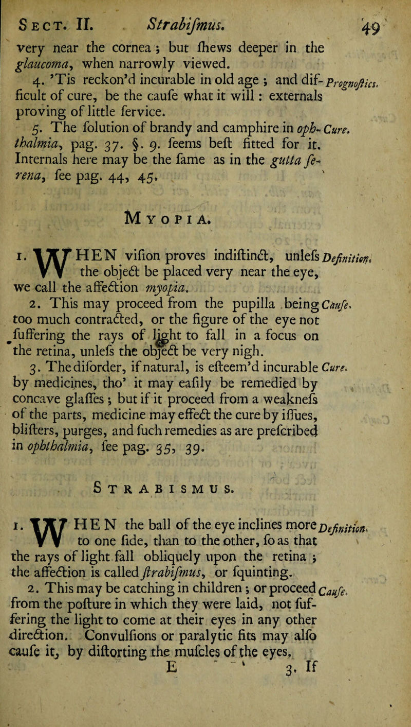 very near the cornea ; but fhews deeper in the glaucoma, when narrowly viewed. 4. ’Tis reckon’d incurable in old age ; and dif- Prognoftm. ficult of cure, be the caufe what it will: externals proving of little fervice. 5. The folution of brandy and camphire in oph- Cure, thalmia, pag. 37. §.9. feems beft fitted for it. Internals here may be the fame as in the gutta fe- rena, fee pag. 44, 45. Myopia. 1. ITT THEN vifion proves indiftindb, unlefs Definition, V V the objedb be placed very near the eye, we call the affedtion myopia. 2. This may proceed from the pupilla being Chufe* too much contra&ed, or the figure of the eye not ^fuffering the rays of l^ght to fall in a focus on the retina, unlefs the objedt be very nigh. 3. Thediforder, if natural, is efteem’d incurable Cure* by medicines, tho’ it may eafily be remedied by concave glaflfes ; but if it proceed from a weaknefs of the parts, medicine may effedl the cure by ifiues, blifters, purges, and fuch remedies as are prefcribed in ophthalmia, fee pag. 35, 39. Strabismus. 1. HEN the ball of the eye inclines more Definition, V V to one fide, than to the other, foas that the rays of light fall obliquely upon the retina ; the affedbion is called ftrabifmus, or fquinting. 2. This may be catching in children; or proceed Caufe, from the pofture in which they were laid, not fuf- fering the light to come at their eyes in any other diredtion. Convulfions or paralytic fits may alfo caufe by diftorting the mufcles of the eyes. E  “ ' 3. If