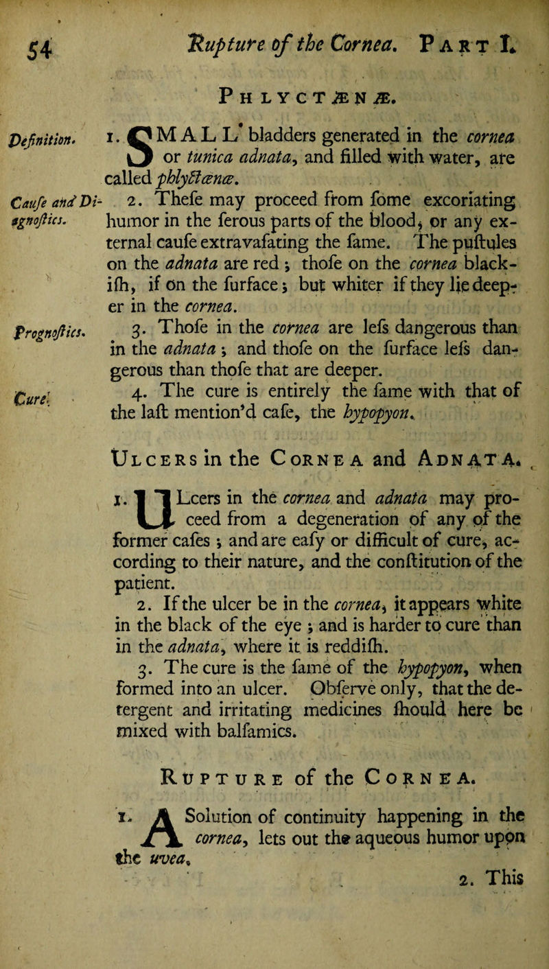 Definition. Catife and Di- agnofiics. frognoftics. Curd Phlyctan JE. i. M A L L* bladders generated in the cornea or tunica adnata, and filled with water, are called phlyffcena. 2. Thefe may proceed from fome excoriating humor in the ferous parts of the blood* or any ex¬ ternal caufe extravafating the fame. The puftqles on the adnata are red *, thofe on the cornea black - ifh, if on the furface \ but whiter if they fie deep? er in the cornea. 3. Thofe in the cornea are lefs dangerous than in the adnata •, and thofe on the furface lefs dan-* gerous than thofe that are deeper. 4. The cure is entirely the fame with that of the laft mention’d cafe, the hypopyon* Ulcers in the Cornea and Adnata* i.ll Leers in the cornea and adnata may pro- U, ceed from a degeneration of any of the former cafes *, and are eafy or difficult of cure, ac* cording to their nature, and the conftitution of the patient. 2. If the ulcer be in the cornea* it appears white in the black of the eye ; and is harder to cure than in the adnatai where it is reddifh. 3. The cure is the fame of the hypopyon, when formed into an ulcer. Obferveonly, that the de¬ tergent and irritating medicines Ihould here be mixed with balfamics. Rupture of the Cornea. i- A Solution of continuity happening in the cornea, lets out the aqueous humor uppn the uvea, 2. This