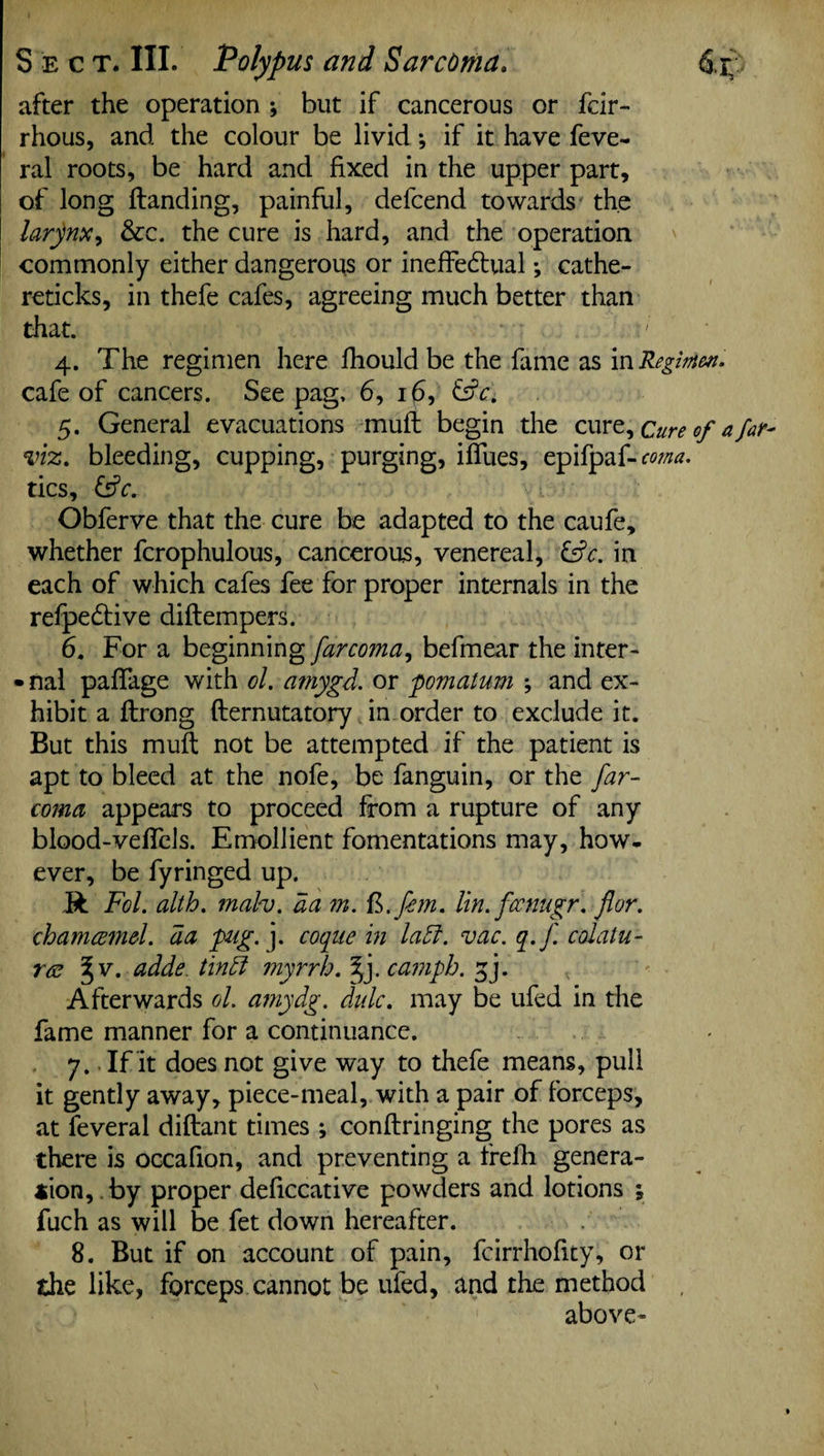 Sect. III. Polypus and Sarcoma. dr; after the operation ; but if cancerous or fcir- rhous, and the colour be livid; if it have feve- ral roots, be hard and fixed in the upper part, of long Handing, painful, defcend towards the larynx, &c. the cure is hard, and the operation commonly either dangerous or ineffedtual ♦, cathe- reticks, in thefe cafes, agreeing much better than that. 4. The regimen here fhould be the fame as vaRegimen. cafe of cancers. See pag, 6, 16, &c. 5. General evacuations mull begin the cure. Cure of afar- viz. bleeding, cupping, purging, ifliies, epifpaf-w/w. tics, &c. Obferve that the cure be adapted to the caufe, whether fcrophulous, cancerous, venereal, &c. in each of which cafes fee for proper internals in the refpedtive diftempers. 6. For a beginning farcoma, befmear the inter- • nal pafiage with ol. amygd. or pomatum \ and ex¬ hibit a ftrong fternutatory in order to exclude it. But this mull not be attempted if the patient is apt to bleed at the nofe, be fanguin, or the far¬ coma appears to proceed from a rupture of any blood-veflels. Emollient fomentations may, how¬ ever, be fyringed up. R Fol. alth. mah. da m. R.fem. lin.focnngr. for. chamcemd. da pig. j. coqnc in lad. vac. q.f. colatu- r<s ^ v. adds tind myrrh. f). camph. f]. Afterwards ol. amydg. didc. may be ufed in the fame manner for a continuance. 7.. If it does not give way to thefe means, pull it gently away, piece-meal, with a pair of forceps, at feveral diftant times ; conftringing the pores as there is occafion, and preventing a frefh genera¬ tion, by proper deficcative powders and lotions ; fuch as will be fet down hereafter. 8. But if on account of pain, fcirrhofity, or the like, forceps cannot be ufed, and the method above-