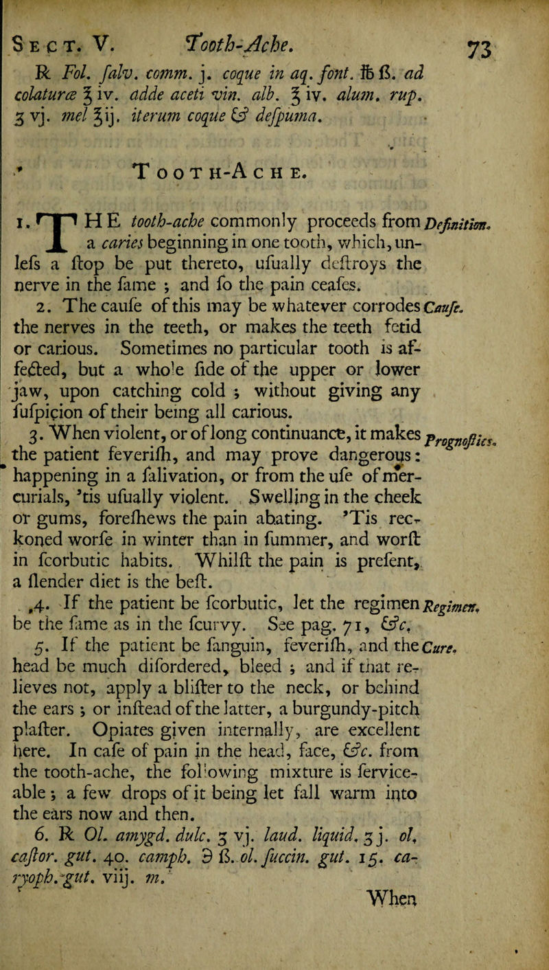Sect. V. 7'ooth-Ache. R Fol. falv. comm. j. coque in aq.font. 3b 13. ad colaturee % iv. adde aceti <vin. alb. § iv. alum, rup. 3 vj. mel ^ij. iterum coque & defpuma. Toot h-A c h e. i , HP H E tooth-ache commonly proceeds from Definition* 1 a caries beginning in one tooth, which, un- lefs a flop be put thereto, ufually deflroys the nerve in the fame ; and fo the pain ceafes. 2. The caufe of this may be whatever corrodes Caufe. the nerves in the teeth, or makes the teeth fetid or carious. Sometimes no particular tooth is af¬ fected, but a whole fide of the upper or lower jaw, upon catching cold ; without giving any fufpieion of their being all carious. 3. When violent, or of long continuance, it makes frDgVOjyiCU the patient feverifh, and may prove dangerous: happening in a falivation, or from the ufe of mer¬ curials, *tis ufually violent. Swelling in the cheek or gums, forefhews the pain abating. ?Tis rec^- koned worfe in winter than in fummer, and word in fcorbutic habits. Whilft the pain is prefent, a llender diet is the belt. 4. If the patient be fcorbutic, let the regimen Regimen, be the fame as in the fcurvy. See pag. 71, 5. If the patient be fanguin, feverifh, and the Cure* head be much difordered, bleed ; and if that re¬ lieves not, apply a blifter to the neck, or behind the ears ; or inftead of the latter, a burgundy-pitch plafter. Opiates given internally, are excellent here. In cafe of pain in the head, face, &c. from the tooth-ache, the following mixture is fervice- able *, a few drops of it being let fall warm into the ears now and then. 6. R 01. amygd. dulc. 5 vj. laud, liquid. 3 j. ol, caftor. gut. 40. camph. 9 13. ol.fuccin. gut. 15. ca- ryoph.giit, viij. m. When