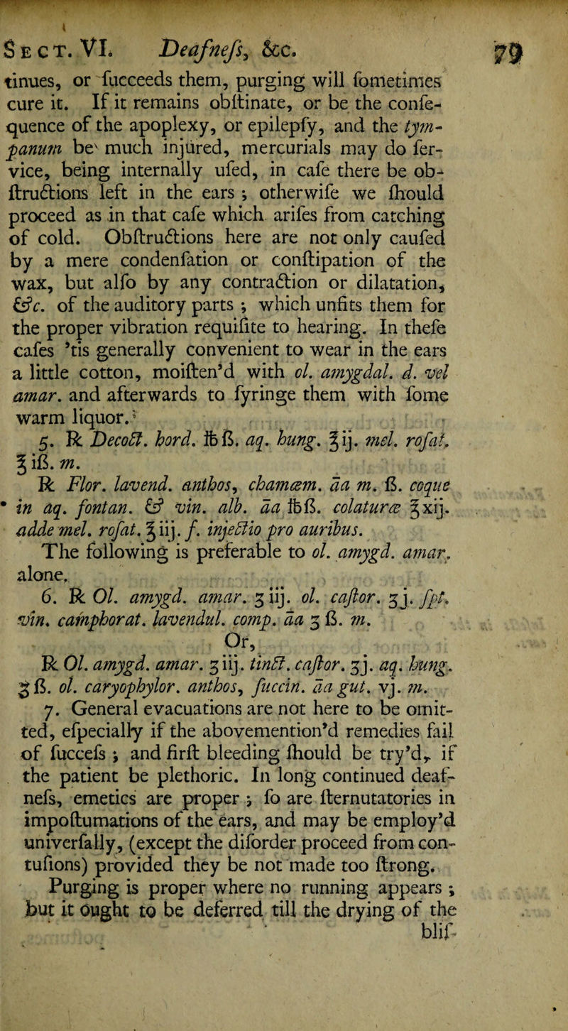 tinues, or fucceeds them, purging will fometinies cure it. If it remains obftinate, or be the confe- quence of the apoplexy, or epilepfy, and the tym¬ panum be' much injured, mercurials may do fer- vice, being internally ufed, in cafe there be ob- ftrudbions left in the ears i otherwife we Ihould proceed as in that cafe which arifes from catching of cold. Obftru&ions here are not only caufed by a mere condenfation or conftipation of the wax, but alfo by any contraction or dilatation, &c. of the auditory parts *, which unfits them for the proper vibration requifite to hearing. In thefe cafes ’tis generally convenient to wear in the ears a little cotton, moiften’d with ol. ajnygdal. d. mel amar. and afterwards to fyringe them with fome warm liquor.* 5. R Decodl. hord. ibft. aq. hung. §ij. mel. rofat. § ift. m. R Flor. lavend. anthos, chamcem. da m. ft. toque • in aq. fontan. & min. alb. da ibft. colaturce 3xij. adde mel. rofat. §ii). /. injedlio pro auribus. The following is preferable to ol. amygd. amar. alone. 6. R Ol. amygd. amar. 3 iij. ol. cajlor. gj. fpt. min. camphor at. lavendul. comp, da 3 ft. m. or, R 01. amygd. amar. 3 iij. tindi. c aft or. 3J. aq. hung. 86. ol. caryophylor. anthos, fuccin. aa gut. vj. m. 7. General evacuations are not here to be omit¬ ted, efpecially if the abovemention’d remedies fail of fuccefs ; and firft bleeding Ihould be try’dr if the patient be plethoric. In long continued deaf- nefs, emetics are proper } fo are llernutatories in impoftumations of the ears, and may be employ’d univerfally , (except the diforder proceed from con- tufions) provided they be not made too ftrong. Purging is proper where no running appears ; but it Ought to be deferred till the drying of the blif-