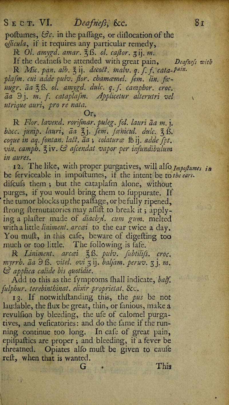 poftumes, &c. in the paflage, or diflocation of the ojficula, if it requires any particular remedy, R Ol. amygd. amar. §ft. ol. caftor. gij. m. If the deafnefs be attended with great pain, Dsafnefs with R Mac. pan. alb. ^ ij. decod. inalv. qf f. cdta-Pain' plafm. cui adde pulv. flor. chamcemd. fern. tin. fec- nugr. da § ft. ol. amygd. dulc. q. f camphor, croc, da 9j. m. f. cataplafm. Applicetur alterutri vel \ utrique auri, pro re nata. Or, R Flor. lav end. rorifmar. puleg. fol. lanri da m.j. bhcc. jump. I auri, da ^j. fem. fcehicul. dulc. § ft. coopue in aa.fontan. lad. da ; colaturce Ibij. adde fpt. vin. camph. § iv. & afcendat vapor per infundibulum in aures. 12. The like, with proper purgatives, will alfo imp0j?ums in be ferviceable in impoftumes, if the intent be to the ears. difculs them j but the cataplafm hlone, without purges, if you would bring them to fuppurate. If * the tumor blocks up the paffage, or be fully ripened, ftrong fternutatories may afiift to break it; apply¬ ing a plafter made of diachyl. cum gum. melted with a little liniment, arced to the ear twice a day. You muft, in this cafe, beware of digefting too much or too little. The following is fafe. R Liniment, arced §ft. pulv. fubtilifs. croc* myrrh, da 9 ft. vitel. ovi 3 ij. balj'am. peruv. 3 j. m. & applica calide bis quotidie. Add to this as the fymptoms fhall indicate, half, fulphur. terebinthinat. elixir proprietat. &c. 13. If notwithftanding this, the pus be not laudable, the flux be great, thin, or fanious, make a revulflon by bleeding, the ufe of calomel purga¬ tives, and veficatories: and do the fame if the run¬ ning continue too long. In cafe of great pain, epifpaftics are proper ; and bleeding, if a fever be threatned. Opiates alfo muft be given to caufe reft, when that is wanted. G This