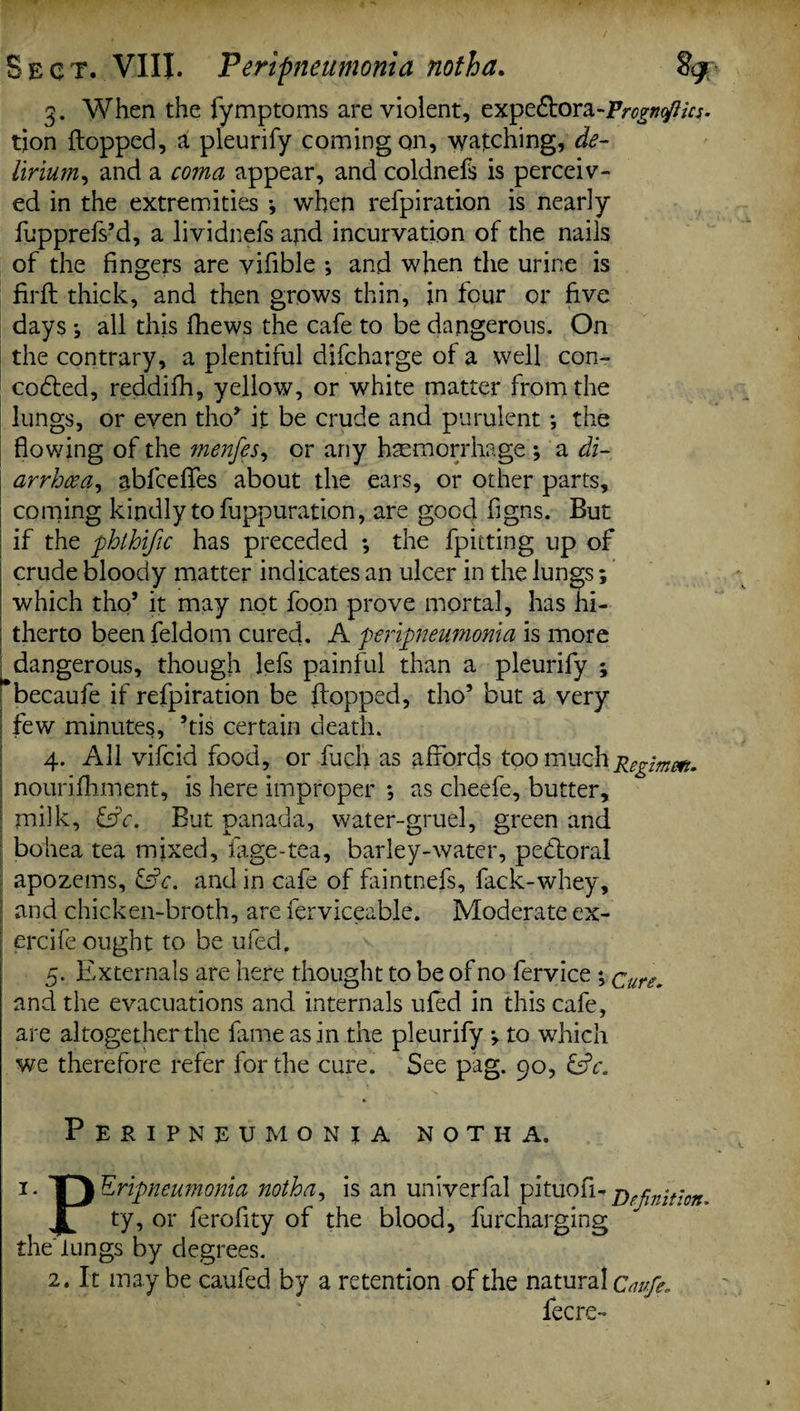 3. When the fymptoms are violent, expe&ora-Vrogruftm. tjon Hopped, a pleurify coming on, watching, de¬ lirium^ and a coma appear, and coldnefs is perceiv¬ ed in the extremities *, when refpiration is nearly fupprefs’d, a lividnefs and incurvation of the nails of the fingers are vifible ; and when the urine is firH thick, and then grows thin, in four or five days *, all this fhews the cafe to be dangerous. On the contrary, a plentiful difcharge of a well con- codfed, reddifh, yellow, or white matter from the lungs, or even tho’ it be crude and purulent *, the flowing of the menfes, or any haemorrhage ; a di¬ arrhoea^ abfcefles about the ears, or other parts, coming kindly to fuppuration, are good figns. But if the phthific has preceded •, the fpitting up of crude bloody matter indicates an ulcer in the lungs; which tho* it may not foon prove mortal, has hi¬ therto been feldom cured. A peripneumonia is more | dangerous, though lefs painful than a pleurify ; becaufe if refpiration be Hopped, tho’ but a very few minutes, ’tis certain death. 4. All vifcid food, or fuch as affords too much Regimefl. | nourifhment, is here improper ; as cheefe, butter, milk, &c. But panada, water-gruel, green and bohea tea mixed, fage-tea, barley-water, pebtoral apozems, &c. and in cafe of faintnefs, fack-whey, and chicken-broth, are ferviceable. Moderate ex- | ercife ought to be ufedf 5. Externals are here thought to be of no fervice *, Qurgm and the evacuations and internals ufed in this cafe, are altogether the fame as in the pleurify v to which we therefore refer for the cure. See pag. 90, Peripneumonia notha. 1. T) Eripneumonia notha, is an univerfal pituofi- DfflPjt;on^ JL ty? or ferofity of the blood, furcharging theTungs by degrees. 2. It maybe caufed by a retention of the natural Caufe, fecre-