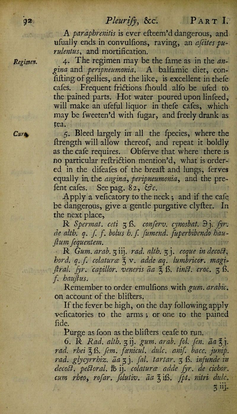 Regimen. Cur\ A paraphrenitis is ever efteem’d dangerous, and ufually ends in convulfions, raving, an afcites pu- rulentus, and mortification. 4. The regimen may be the fame as in the an¬ gina and peripneumonia. A balfamic diet, com filling of gellies, and the like, is excellent in thefe cafes. Frequent fri<5lions fhould alfo be ufed to the pained parts. Hot water poured upon linfeed, will make an ufeful liquor in thefe cafes, which may be fweeten’d with fugar, and freely drank as tea. 5. Bleed largely in all the fpecies, where the ftrength will allow thereof, and repeat it boldly as the cafe requires. Obferve that where there is no particular reflriftion mention’d, what is order¬ ed in the difeafes of the bread: and lungs, ferves equally in the angina, peripneumonia, and the pre¬ fen t cafes. Seepag. 82, &c. Apply a veficatory to the neck; and if the cafe be dangerous, give a gentle purgative clvfter. In the next place, R Spermat. ceti 3 fk conferv. cynosbat. 3 j-. fyr. de alth. q. f f. bolus h.f. fumend. fuperbibendo hau- ftum fequentem. R Gum. arab. 3 iij. rad. alth. gj. coque in deco ft, hord. q. f. colaturce % v. adde aq. lumbriccr. magu Jiral. Jyr. 'capillor. veneris da ^ fk tin ft. croc. g fk f hauftus. Remember to order emulfions with gum. arabic. on account of the bliflers. If the fever be high, on the day following apply v-eficatories to the arms ; or one to the pained fide. Purge as foon as the blifiers ceafe to run. 6. R Rad. alth. gij. gum. arab. fol. fen. da * j. rad. rhei § fk fern, fcenicul. dulc. anif. bacc. jump, rad. glycyrrhiz. da 3 j. fal. tartar. 3 Ik infunde in dec oft. peft oral, lb ij. colaturce adde fyr. de cichor. cum rheOy rofar. foluiiv. da % ilk fpt. nitri dulc.