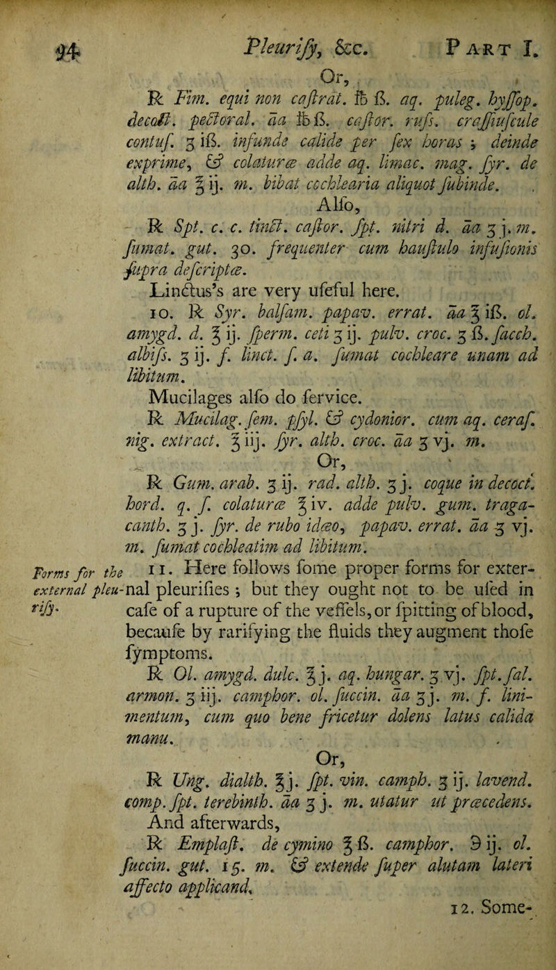 P ART I* Pleurify, &c. Or, R Fim. equi non c aft rat. ft ft. aq. puleg. hyftop. decoli. petloral. da fb B. caftor. rufs. craftiufcule contuf. 3 ift. infunds calide per fex boras j deinde exprime, £5? colaturce adde aq. limac. mag. fyr. de alth. 6k? | ij. w. bibat ccchlearia aliquot J'ubinde. Alfo, R Spt. c. c. tincl. caftor. fpt. nitri d. da 3 j. m. fumat. gut. 30. frequenter cum bauftulo infujionis fupra defcriptce. Li ndus’s are very ufeful here. 10. R Syr. balfam. papav. errat. aa^iB. oh amygd. d. ^ ij. fperm. ceti 3 ij. pulv. croc. 3 B.facch. albifs. 3 ij. /. linct. f a. fumat cochleare unam ad libitum. Mucilages alfo do fervice. R Mucilag. fern. pfyl. IF cydonior. cum aq. ceraft nig. extract. 3 iij. fyr. alth. croc, da 3 vj. 771. Or, R Gum. arab. 3 ij. rad. alth. 3j. coque in decoct, hord. q. f. colaturce % iv. adde pulv. gum. traga- canth. 3 j. fyr. de rubo idceo, papav. errat. da 3 vj. m. fumat co chi eat im ad libitum. Forms for the 11 • Here follows fome proper forms for exter- extemal pleu-nal pleurifies; but they ought not to be uled in cafe of a rupture of the veffels,or fpitting of blood, becaufe by rarifying the fluids they augment thofe fymptoms. R 01. amygd. dulc. § j. aq. hungar. 3 vj. fpt. fah armon. 3 iij. camphor, ol. fuccin. da % j. m. f. Uni- mentmuy cum quo bene fricetur dolens latus calida manu. Or, R Ung. dialth. |j. fpt. vin. camph. 3 ij. lav end. comp. fpt. terebinth, da 3 j. m. utatur ut prcecedens. And afterwards, R Emplaft. de cymino % ft. camphor. 9 ij. oh fuccin. gut. 15. m. extends fuper aluta?n lateri affecto applkanch 12. Some-