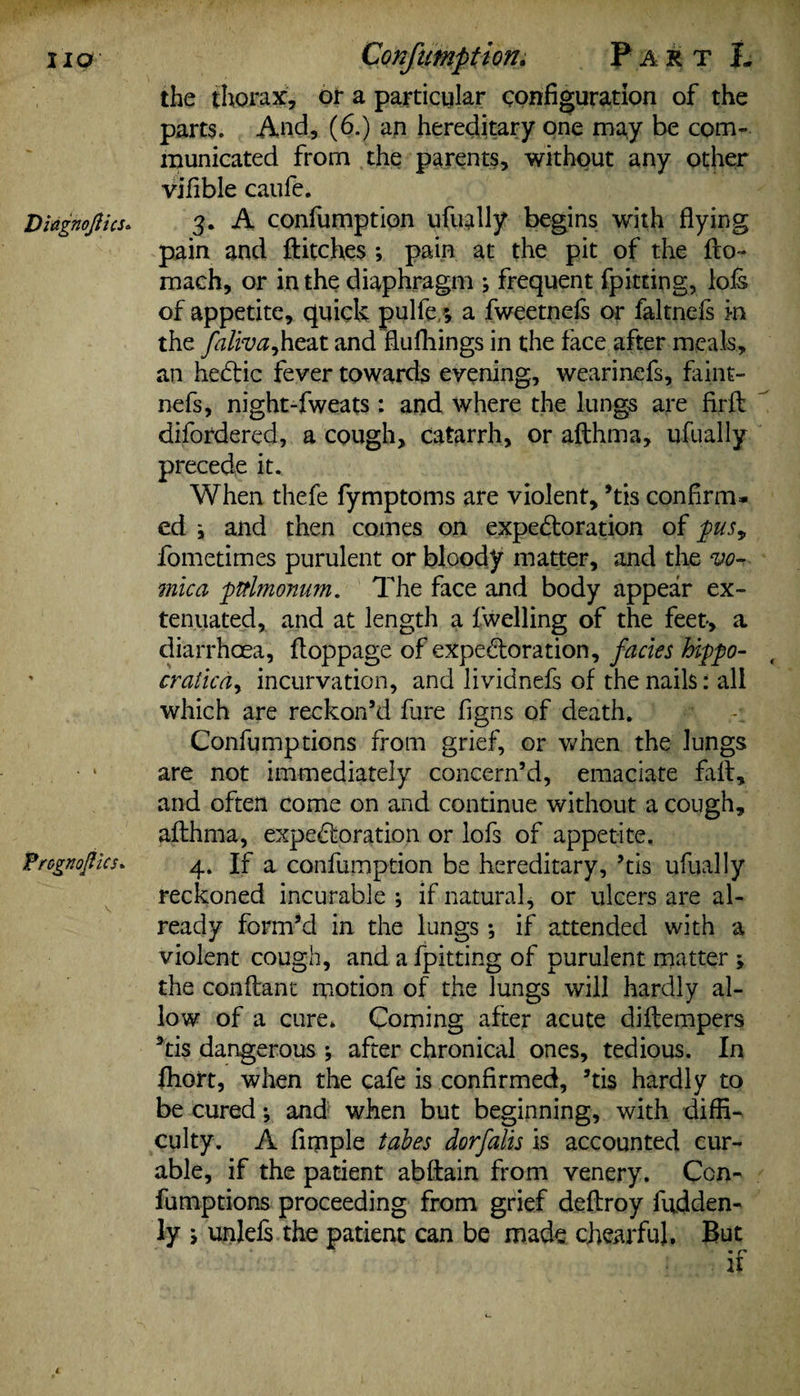 IIO Diagnoftics* Pr&gKojUcs* Confumption. Part L the thorax, or a particular configuration of the parts. And, (6.) an hereditary one may be com¬ municated from the parents, without any other vifible caufe. 3. A confumption ufually begins with flying pain and flitches ; pain at the pit of the flo- mach, or in the diaphragm ; frequent {pitting, lols of appetite, quick pulfe/, a fweetnefs or faltnefs in the faliva^heat and fiufhings in the face after meals, an heCtic fever towards evening, wearinefs, faint- nefs, night-fweats: and where the lungs are firfl difordered, a cough, catarrh, or aflhma, ufually precede it. When thefe fymptoms are violent, ’tis confirm* ed i and then comes on expe&oration of pusy fometimes purulent or bloody matter, and the vo¬ mica pttlmonum. The face and body appear ex¬ tenuated, and at length a fwelling of the feet-, a diarrhoea, floppage of expe&oration, facies hippo- cralica, incurvation, and lividnefs of the nails: all which are reckon’d fure figns of death. Confumptions from grief, or when the lungs are not immediately concern’d, emaciate fall, and often come on and continue without a cough, aflhma, expectoration or lofs of appetite. 4. If a confumption be hereditary, ’tis ufually reckoned incurable ; if natural, or ulcers are al¬ ready form’d in the lungs •, if attended with a violent cough, and a {pitting of purulent matter , the conflant motion of the Jungs will hardly al¬ low of a cure. Coming after acute diflempers 3tis dangerous ; after chronical ones, tedious. In fhort, when the cafe is confirmed, ’tis hardly to be cured; and when but beginning, with diffi¬ culty. A fimple tabes dorfalis is accounted cur¬ able, if the patient abflain from venery. Con¬ fumptions proceeding from grief deflroy fudden- ly ; unlefs the patient can be made chearful. But if 4