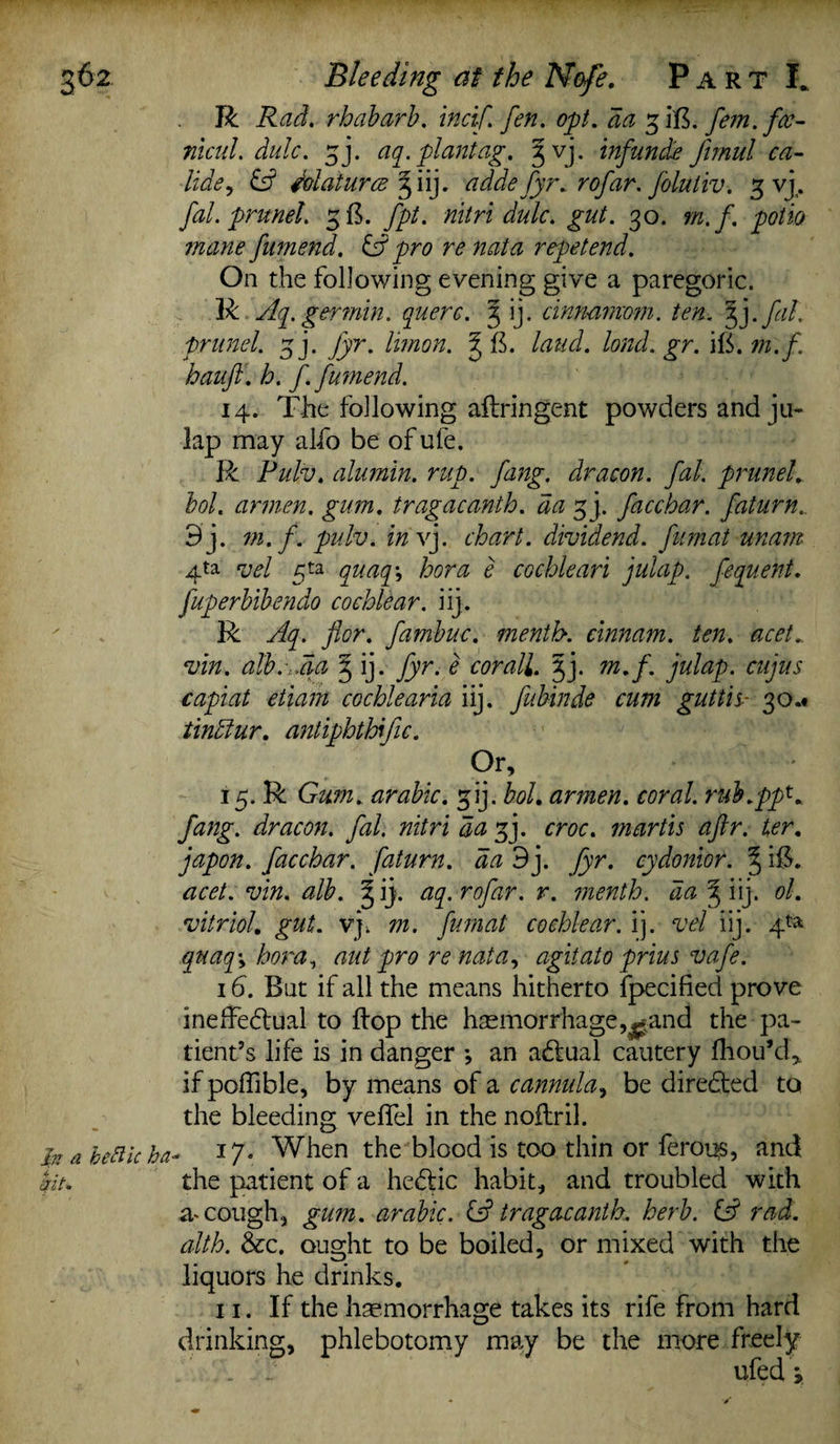 R Rad. rhabarb. incif. fen. opt. da gift, fem.fce- nicul. dulc. gj. aq. plant ag. gvj. inf unde funul ca- lide, £s? Matures giij. adde fyr. rofar. folutiv. g vj. fal. prunel. gft. fpt. nitri dulc. gut. 30. m.f. potto mane fumend. & pro re nata repetend. On the following evening give a paregoric. R Aq.germin. querc. g ij. cinnamom. ten. f}.fiL prunel. gj. fyr. Irnon. gft. laud, lond.gr. ift. m.f. hauft. h. f. fumend. 14. The following aftringent powders and ja¬ lap may alfo be of ufe. R Pulv. alumin. rup. fang, dr aeon. fal. prunel. bol. armen. gum. tragacanth. da gj. facchar. faturn.. 9j. m.f. pidv. in vj. chart, dividend, fumat unam 4ta vel gta quaq\ bora e cochleari julap. fequent. fuperbibendo cochlear, iij. R Aq. for. fambuc. menth. cinnam. ten. acet.. vin. alb.-:,da g ij. fyr. e cor all. gj. m.f. julap. cujus capiat etiam cochlearia iij. fubinde cum gutth- 30.* tinclur. antiphthific. Or, 15. R Gum. arabic. gij. bol. armen. coral, rub.pp*4 fang, dr aeon. fal. nitri da gj. croc, martis aftr. ter. japon. facchar. faturn. da 3j. fyr. cydonior. g ift. acet. vin. alb. gij. aq. rofar. r. menth. da g iij. ol. vitriol, gut. vj; m. fumat cochlear, ij. vel iij. 4^ quaq\ bora, aut pro re nata, agitato prius vafe. 16. But if all the means hitherto fpecified prove ineffectual to flop the haemorrhage,^ and the pa¬ tient’s life is in danger •, an aCtual cautery fhou’d, if poffible, by means of a cannula, be directed to the bleeding veffel in the nofiril. In a bettic ha- When the blood is too thin or feroqs, and kit. the patient of a heCtic habit, and troubled with a* cough, gum. arabic. & tragacanth. herb, id rad. alth. &c. ought to be boiled, or mixed with the liquors he drinks. 11. If the haemorrhage takes its rife from hard drinking, phlebotomy may be the more freely \ ufed i