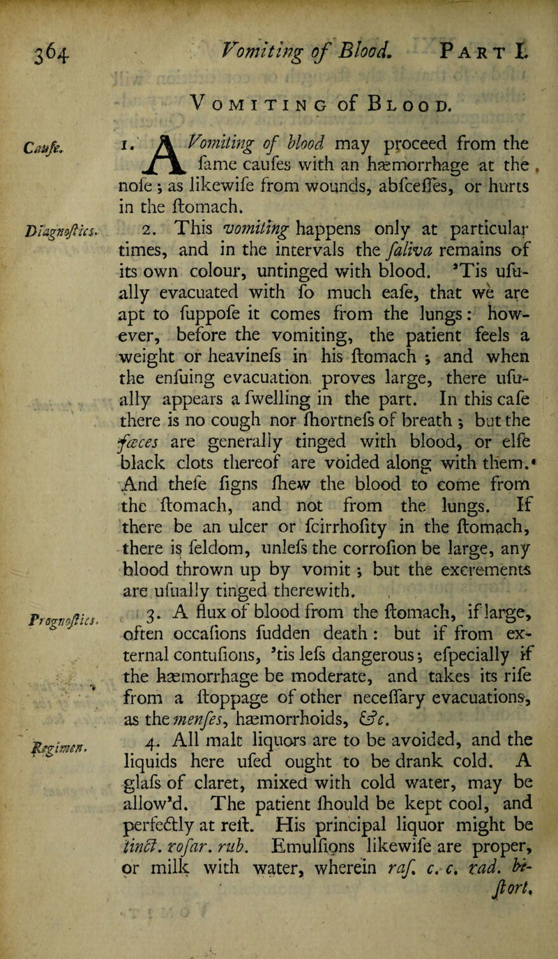 Cau/e. Diagnsftics, Prsgnafiics* Regimen. Vomiting of Blood. i. A Vomiting of blood may proceed from the fame caufes with an hemorrhage at the , nofe ; as likewife from wounds, abfcefies, or hurts in the ftomach. 2. This vomiting happens only at particular times, and in the intervals the faliva remains of its own colour, untinged with blood. *Tis ufu- ally evacuated with fo much eafe, that we are apt to fuppofe it comes from the lungs: how¬ ever, before the vomiting, the patient feels a weight or heavinefs in his ftomach ; and when the enfuing evacuation proves large, there ufu- ally appears a fwelling in the part. In this cafe there is no cough nor fhortnefs of breath ; but the faces are generally tinged with blood, or elfe black clots thereof are voided along with them.* And thefe figns fhew the blood to come from the ftomach, and not from the lungs. If there be an ulcer or fcirrhofity in the ftomach, there is feldom, unlefs the corrofion be large, any blood thrown up by vomit •, but the excrements are ufually tinged therewith. 3. A flux of blood from the ftomach, if large, often occaflons fudden death: but if from ex¬ ternal contufions, 5tis lefs dangerous *, efpecially if the haemorrhage be moderate, and takes its rife from a ftoppage of other neceflary evacuations, as the menfes, haemorrhoids, &c. 4. All malt liquors are to be avoided, and the liquids here ufed ought to be drank cold. A glafs of claret, mixed with cold water, may be allow’d. The patient fhould be kept cool, and perfectly at reft. His principal liquor might be tintt. rofar. rub. Emulftons likewife are proper, or milk with water, wherein raf c. c. rad. hi- Jlort,