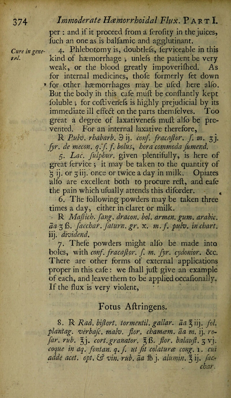 per : and if it proceed from a ferofity in the juices, fuch an one as is balfamic and agglutinant. Cure in gene- 4* Phlebotomy is, doubtlefs, ferviceable in this kind of haemorrhage •, unlefs the patient be very weak, or the blood greatly impoverilhed. As for internal medicines, thofe formerly fet down * for other hemorrhages may be ufed here alfo. But the body iti this cafe mu ft be conftantly kept foluble *, for coftivenefs is highly prejudicial by its immediate ill eftedt on the parts themfelves. Too great a degree of laxativenefs muft alfo be pre¬ vented. For an internal laxative therefore, R P.ulv. rhabarb. 3 ij. conf. fracaftor. f. m. ^j. fyr. de mecon. q.fi f. bolus, hora commoda fumend. 5. Lac. fulphur. given plentifully, is here of great fervice ^ it may be taken to the quantity of 3 ij. or 3 iij. once or twice a day in milk. Opiates alfo are excellent both to procure reft, and eafe the pain which ufually attends this diforder. , 6. The following powders may be taken three times a day, either in claret or milk. - R Maftich. fang, dr aeon. bol. ar men. gum. arable, da 3 ft. facchar.faturn.gr. x. ?n. f. pulv. in chart. iij. dividend. 7. Thefe powders might alfo be made into boles, with conf. fracaftor. f. m. fyr. cydonior. &c. There are other forms of external applications proper in this cafe : we lhall juft give an example of each, and leave them to be applied occafionaliy. If the flux is very violent, Fotus Aftringens. 8. R Rad. biftort. iormentil. gallar. da % iij. fol. plantag. verb afc. malv. for. chamcsm. da m. ij. ro- far. rub. dfy cort.granator. % ft. for. balauft. 3 vj. coque in aq. fontan. q. f. ut fit col at u res cong. 1. cm adde acet. opt. & vin. rub. da ffe j. alumin. § ij. fac- char.