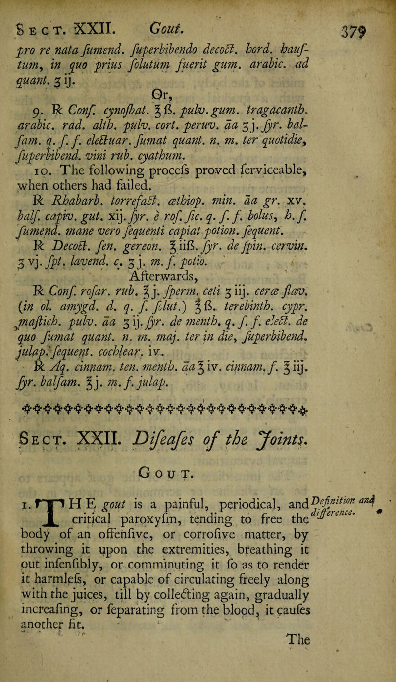 pro re nata fumend. fuperbibendo decoct, hord. hauf- tum, in quo prius folutum fuerlt gum. arable, ad quant. 3 ij. 9. R Con/, cynofbat. pulv. gum. tragacanth. arable, rad. alth. pulv. cort. peruv. da 3 j.fyr. bal- fam. q. f. f. elettuar. fumat quant, n. m. ter quotidie> fuperbibend. vlni rub. cyathum. 10. The following proccfs proved ferviceable, when others had failed. R Rhabarb. torrefadt. cethlop. min. da gr. xv. half capiv. gut. xij .fyr. e rof. fie. q. f.f. bolus, h.f. fumend. mane vero fequentl capiat potion, fequent. R Decott. fen. gereon. §iift. fyr. de/pin. cervln. 3 vj- fpt- luvend. c, 3 j. m.f. potlo. Afterwards, R Conf rofar. rub. §j. fperm. ceti 3 iij. ceres flav. (in ol. amygd. d. q. f. filut.) terebinth, cypr. maftich. pulv. da 3 ij .fyr. de menth. q. f f. eledt. de quo fumat quant, n. m. maj. ter In die, fuperbibend. julaplfequent. cochlear, iv. R Aq. cinnam. ten. menth. aa% iv. cinnam.f. 3 iij. fyr. balfam. dfy m.f.julap. -ifr *$••$* 4'**$'4*4*4'4*'4*4*4*4*4*'44*4. Sect. XXII. Difeafes of the foints. Gout. 379 1. T j 1 H E gout is a painful, periodical, andDefinition an^ 1 critical paroxyfm, tending to free xht^ertn£L' body of an offenfive, or corrofive matter, by throwing it upon the extremities, breathing it out infenfibly, or comminuting it fo as to render it harmlefs, or capable of circulating freely along with the juices, till by colle&ing again, gradually increafing, or feparating from the blood, itcaufes another fit. ^. t