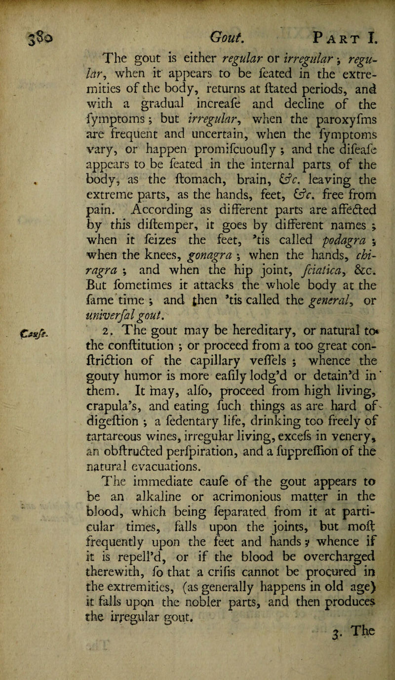 Gout, Part I. The gout is either regular or irregular * regu¬ lar, when it appears to be feated in the extre¬ mities of the body, returns at Hated periods, and with a gradual increafe and decline of the fymptoms; but irregular, when the paroxyfms are frequent and uncertain, when the fymptoms vary, or happen promifcuoufly ; and the difeafe appears to be feated in the internal parts of the body, as the ftomach, brain, £dV. leaving the extreme parts, as the hands, feet, &V. free from pain. According as different parts are affedted by this diftemper, it goes by different names > when it feizes the feet, ’tis called podagra •, when the knees, gonagra \ when the hands, chi- ragra ; and when the hip joint, fciatica, &c. But fometimes it attacks the whole body at the fame time ; and then ’tis called the general, or univ erfal gout. 2. The gout may be hereditary, or natural to* the conftitution ; or proceed from a too great con- ftridtion of the capillary veffels ; whence the gouty humor is more eafily lodg’d or detain’d in' them. It may, alfo, proceed from high living, crapula’s, and eating fuch things as are hard of * digeftion •, a fedentary life, drinking too freely of tartareous wines, irregular living, excefs in venery* an obftru&ed perfpiration, and a fupprelfion of the natural evacuations. The immediate caufe of the gout appears to be an alkaline or acrimonious matter in the blood, which being feparated from it at parti¬ cular times, falls upon the joints, but moft frequently upon the feet and hands y whence if it is repell’d, or if the blood be overcharged therewith, fo that a crifis cannot be procured in the extremities, (as generally happens in old age) it falls upon the nobler parts, and then produces the irregular gout.