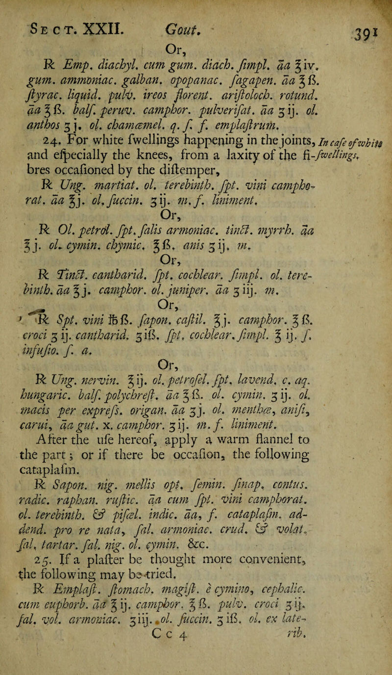 Gout. ' 291 Or, R Emp. diachyl, cum gum. diach. fimpl. da ^ iv» gum. ammoniac, galban. opopanac. fagapen. da^fi. ftyrac. liquid, pulp, ireos fiorent. ariftoloch. rotund. da J f$. half, peruv. camphor, pulverifat. da 3 ij. 0/. ant bos 3], ol. chamcemel. q. f f. emplajlrum. 24. For white fwellings happening in the joints, in cafe of whits and eipecially the knees, from a laxity of the fi-fwellings. bres occafioned by the diflemper, R Ung. martiat. ol. terebinth, fpt. vim campho- rat. da §j. ol.fuccin. gij. m.f. liniment. Or, R Ol. petrol, fpt.falis armoniac. tin cl. myrrh, da %}. oL cymin. chymic, § F. anis 3 ij, m. Or, R Eindl. cantharid. fpt. cochlear, fimpl. ol. tere¬ binth. da 3 '}. camphor, ol. juniper, da 3 iij. m. Or, > R Spt. vim ihB. fapon. caftil. §j. camphor. ^ B. croci 3 ij. cantharid. 3HI. fpt, cochlear, fimpl. g ij. f. infufio. f. a. Or, R Ung. nervin. ^ ij. ol. petrofel. fpt, lavend. c. aq. hungaric. half polychreft. da 3 il. ol. cymin. 3 ij. ol. macis per exprefs. origan. da 3]. ol. menthce, anifi, carui, da gut. x. camphor. 31], m.f. liniment. After the ufe hereof, apply a warm flannel to the part; or if there be occafion, the following cataplafm. R Sapon. nig. mellis opt. femin. finap. contus. radio, raphan. ruftic. da cum fpt. vini camphorat. ol. terebinth. & pifcel. indue, da, f. cataplafm. ad¬ dend. pro re nata, fal. armoniac. crud, & volat, fal% tartar, fal. nig. ol. cymin. &c. 25. If a plafler be thought more convenient, the following may berried. R Emplaft. ftomach. magift. e cymino, cephalic, cum euphorb. da ^ ij. camploor. 3 fk pulv. croci 3 ij . fal. vol. armoniac. 3 iij ..ol. fiiccin. 3 ilk 0/. late-