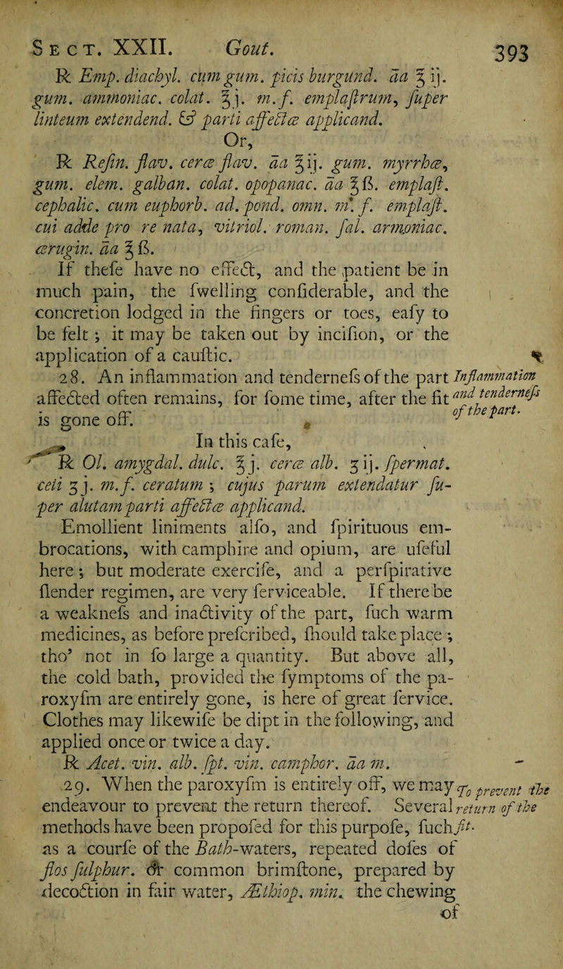 R Emp. diachyl. cum gum. pels burgund. da 3 ij. jp/7/z. ammoniac, colat. 3 j. m.f. emplafrmn, fuper llnteum extendend. & parti affetlce applicand. Or, R Refin. flav. cerce fiav. da 5 ij. ^7/772. myrrhee, £z/77z. ^/<?7tz. galban. colat. opopanac. da 5; ft. emplafi. cephalic, cum euphorb. ad. pond. omn. m. f. emplafi. cui adde pro re nata, vitriol: roman, fal. armoniac. ce'rugin. da ^ ft. If thefe have no effeCt, and the patient be in much pain, the fweiling confiderable, and the 1 concretion lodged in the fingers or toes, eafy to be felt ; it may be taken out by incifion, or the application of a cauftic. 28. An inflammation and tendernefs of the part Inflammation affected often remains, for fome time, after the fit andtendemtffs rr of the part. is gone off. » J ,0 In this cafe, R 01. amygdal. dulc. §j. cerce alb. gij. fpermat. ceii 3 j. m.f. ceratum ; cujus parum extendatur fu- per alutam parti affetlce applicand. Emollient liniments alfo, and fpirituous em¬ brocations, with camphire and opium, are ufeful here; but moderate exercife, and a perfpirative (lender regimen, are very ferviceable. If there be a weaknefs and inactivity of the part, fuch warm medicines, as before preferibed, fhould take place •, tho5 not in fo large a quantity. But above all, the cold bath, provided tire fymptoms of the pa- roxyfm are entirely gone, is here of great fervice. Clothes may likewife be dipt in the following? and applied once or twice a day. R Acet. vin. alb. fpt. vin. camphor, da m. 29. When the paroxyfm is entirely off, wc may g0 prevent tbe endeavour to prevent the return thereof. Several return of the methods have been propofed for this purpofe, fuch fit- as a courfe of the Bath-waters, repeated dofes of flos fulphur. df common brim (tone, prepared by decoftion in fair water, ALthiop. min. the chewing of