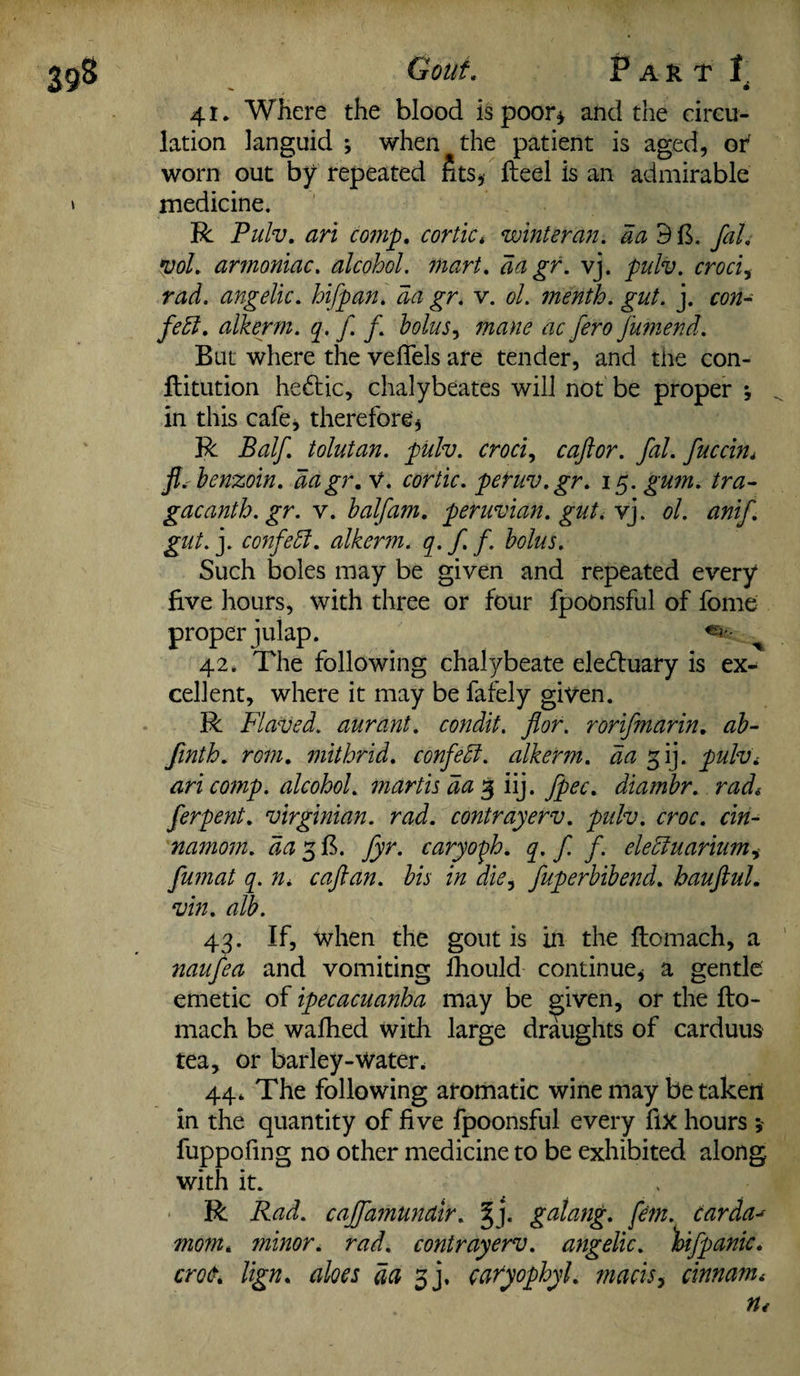 41. Where the blood is poor* and the circu¬ lation languid ; when the patient is aged, of worn out by repeated fits, Heel is an admirable medicine. R Pulv. an comp, cortic* winteran. da 9 ft. fal. vol. armoniac. alcohol. aa gr. vj. pulv. croci, angelic, hifpan. aa gr. v. ol. menth. gut. j. aw- fedl. alkerm. q. f. f. bolus, Jumend. But where the veflels are tender, and the con- ftitution hedtic, chalybeates will not be proper \ in this cafe, therefore, R Balf. tolutan. pulv. croci, caftor. fal. fuccin. ft. benzoin, dagr. V. cortic. pefuv.gr. 15. gum. tra- gacanth.gr. v. half am. peruvian. gut. vj. ol. anif. gut. j. confedl. alkerm. q. f. f. bolus. Such boles may be given and repeated every five hours, with three or four fpoonsful of fome proper julap. 42. The following chalybeate eledluary is ex¬ cellent, where it may be fafely given. R Flaved. aurant. condit. for. rorifmarin. ab- finth. rom. mithrid. confedl. alkerm. da f\]. pulv. ari comp, alcohol, martis da 3 iij. fpec. diarnbr. rad. ferpent. Virginian, rad. contrayerv. pulv. croc, cin- namom. da 3 ft. fyr. caryoph. q. f f. eledluarium, fumat q. n. caftan, bis in die, fuperbibend. hauftul. vin. alb. 43. If, when the gout is in the ftomach, a naufea and vomiting fhould continue, a gentle emetic of ipecacuanha may be given, or the fto¬ mach be walked with large draughts of carduus tea, or barley-water. 44* The following aromatic wine may betaken in the quantity of five fpoonsful every fix hours ; fuppofing no other medicine to be exhibited along, with it. R Rad. cajfamundir. §j. galang. fan. carda^ mom, minor, rad. contrayerv. angelic, 'hifpanic. croc. lign. aloes da % j. cafyophyl. macis, cinnam.